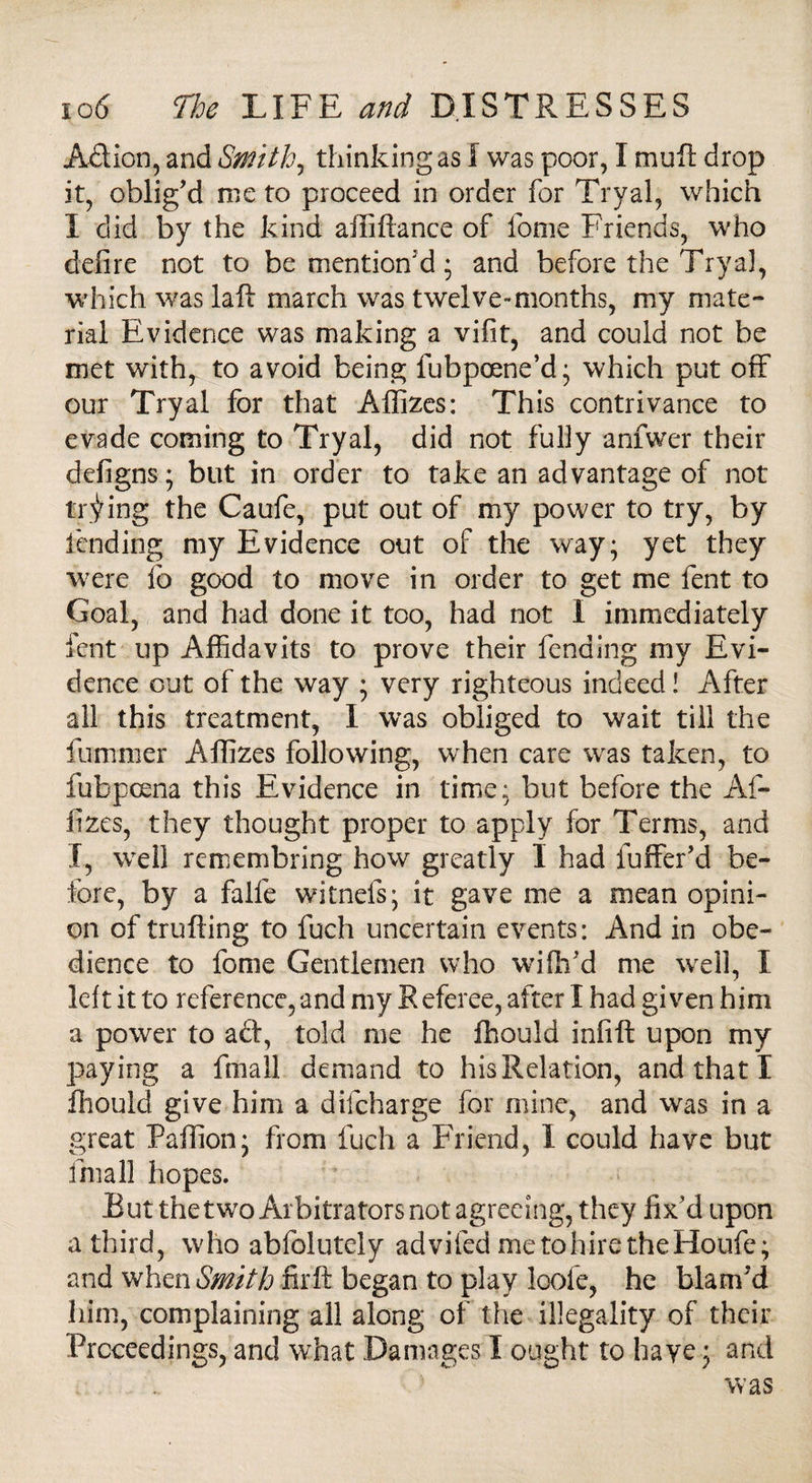 Adion, and Smith, thinking as l was poor, I muft drop it, oblig’d me to proceed in order for Tryal, which I did by the kind affiftance of fonie Friends, who defire not to be mention'd; and before the Tryal, which was laft march was twelve-months, my mate¬ rial Evidence was making a vifit, and could not be met with, to avoid being fubpoene’d • which put off our Tryal for that Affizes: This contrivance to evade coming to Tryal, did not fully anfwer their defigns; but in order to take an advantage of not trying the Caufe, put out of my power to try, by fending my Evidence out of the way; yet they were lo good to move in order to get me lent to Goal, and had done it too, had not i immediately fent up Affidavits to prove their fending my Evi¬ dence out of the way ; very righteous indeed! After all this treatment, I was obliged to wait till the furnmer Affizes following, when care was taken, to fubpoena this Evidence in time: but before the Af¬ fizes, they thought proper to apply for Terms, and X, well remembring how greatly I had fuffer’d be¬ fore, by a falfe witnefs; it gave me a mean opini¬ on of trufting to fuch uncertain events: And in obe¬ dience to fome Gentlemen who wifh’d me well, I left it to reference, and my Referee, after I had given him a power to a £t, told me he ffiould infift upon my paying a fmall demand to his Relation, and that ! ffiould give him a difeharge for mine, and was in a great Paffion; from fuch a Friend, I could have but fmall hopes. But thetwo Arbitrators not agreeing, they fix’d upon a third, who abfolutely advifed metohiretheHoufe; and when Smith fir ft began to play loofe, he blam’d him, complaining all along of the illegality of their Proceedings, and what Damages I ought to haye; and was