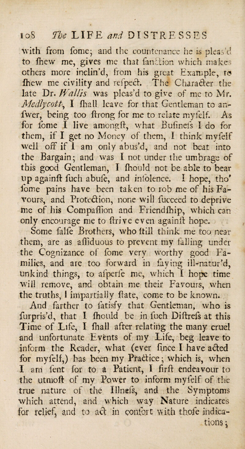 with from fome; and the countenance he is pleas’d to fhew me, gives me that fanhtion which makes others more inclin’d, from his great Example, w fhew me civility and refpect. The Chara&er the late Dr. Wallis was pleas'd to give of me to Mr. Medlycolt, I Dial! leave for that Gentleman to an- fvver, being too ftrong for me to relate myfelf. As for feme I live amongft, what Bufinefs I do for them, if I get no Money of them, I think myfelf well off if I am only abus’d, and not beat into the Bargain; and was I not under the umbrage of this good Gentleman, I fhould not be able to bear up againft fuch abufe, and iniolence. I hope, tho’ fome pains have been taken to rob me of his Fa¬ vours, and Protection, none will fucceed to deprive me of his Compaffion and Friendftiip, which can only encourage me to ftrive even againft hope. Some falfe Brothers, who Itill think me too near them, are as affiduous to prevent my falling under the Cognizance of fome very worthy good Fa¬ milies, and are too forward in faying ilFnatur’d, unkind things, to afperfe me, which I hope time will remove, and obtain me their Favours, when the truths, 1 impartially ftate, come to be known. And farther to fatisfy that Gentleman, who is fur pris’d, that I fhould be in fuch Diftrefs at this Ti me of Life, I fhall after relating the many cruel and unfortunate Events of my Life, beg leave to inform the Reader, what (ever fince I have a&ed for myfelf,) has been my Pra&ice; which is, when I arn fent for to a Patient, I fir ft endeavour to the utmoft of my Power to inform myfelf of the true nature of the Illnefs, and the Symptoms which attend, and which way Nature indicates for relief and to act in confert with thofe indica¬ tions \