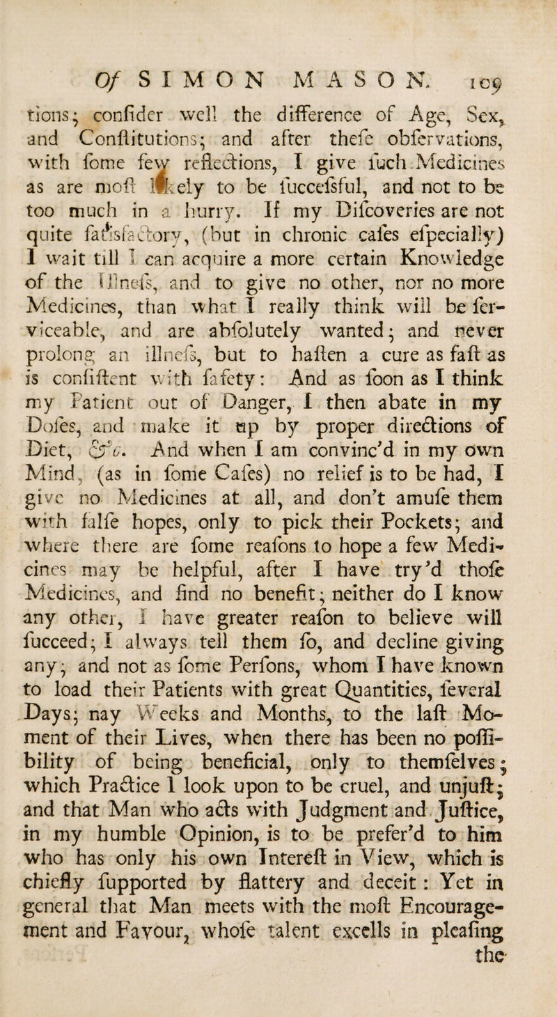 tions; confider well the difference of Age, Sex, and Conflitutions; and after thefe obfervations, with lome few reflections, I give fuch.Medicines as are moft likely to be fuccefsful, and not to be too much in a hurry. If my Difcoveries are not quite faiislaelory, (but in chronic cafes efpecially) 1 wait till I can acquire a more certain Knowledge of the fllnefs, and to give no other, nor no more Medicines, than what I really think will be fer- viceabie, and are abfolutely wanted* and never prolong an illnefs, but to haften a cure as fail as is confident with fafety: And as foon as I think my Patient out of Danger, I then abate in my Doles, and make it ep by proper diredions of Diet, cfb. And when I am convinc'd in my own Mind (as in fome Cafes) no relief is to be had, I give no Medicines at all, and don't amufe them with falfe hopes, only to pick their Pockets; and where there are fome reafons to hope a few Medi¬ cines may be helpful, after I have try'd thole Medicines, and find no benefit; neither do I know any other, I have greater reafon to believe will fucceed; I always tell them fo, and decline giving any; and not as fome Perfons, whom I have known to load their Patients with great Quantities, leveral Days; nay Weeks and Months, to the laft Mo¬ ment of their Lives, when there has been no pofti- bility of being beneficial, only to themfelves; which Practice 1 look upon to be cruel, and unjuft* and that Man who ads with Judgment and Juftice, in my humble Opinion, is to be prefer’d to him who has only his own Intereft in View, which is chiefly fupported by flattery and deceit: Yet in general that Man meets with the moft Encourage¬ ment and Favour, whofe talent excclls in plcafing the