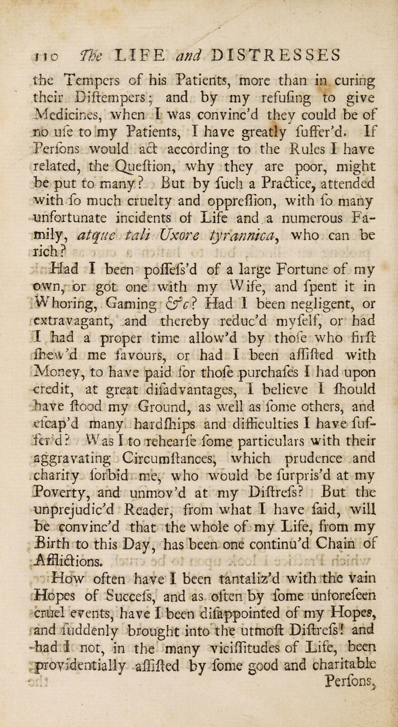 the Tempers of his Patients, more than in curing their Biftempers; and by my refuting to give Medicines, when I was convinc'd they could be of no ufe to my Patients, I have greatly fuffer'd. If Fences would act according to the Rules I have related, the Queftion, why they are poor, might be put to many ? But by fuch a Practice, attended with fo much cruelty and oppreffion, with fo many unfortunate incidents of Life and a numerous Fa¬ mily, atque tali Uxore tyrannic a5 who can be rich? Had I been poflefs'd of a large Fortune of my own, or got one with my Wife, and fpent it in Whoring, Gaming &rV? Had I been negligent, or extravagant, and thereby reduc'd myfelf, or had I had a proper time allow'd by thofe who firlF fhew'd me favours, or had I been affifted with Money, to have paid for thofe purchafes I had upon credit, at great difadvantages, i believe I fhould have flood my Ground, as well as fome others, and eicap'd many hardfhips and difficulties I have fuf- fer d? Was 1 to rehearfe fome particulars with their aggravating Circumftances, which prudence and charity forbid me, w ho would be furpris'd at my Poverty, and unmov'd at my Diftrefs? But the unprejudic'd Reader, from what I have faid, will be convinc'd that the whole of my Life, from my Birth to this Bay, has been one continu'd Chain of Afflidtions. How often have I been tantaliz’d with the vain Hopes of Succefs, and as often by fome unforefeen cruel events, have I been difappointed of my Hopes, and iuddenly brought into the utmoft Diftrefs! and -had I not, in the many viciffitudes of Life, been providentially affifted by fome good and charitable W? Perfons5