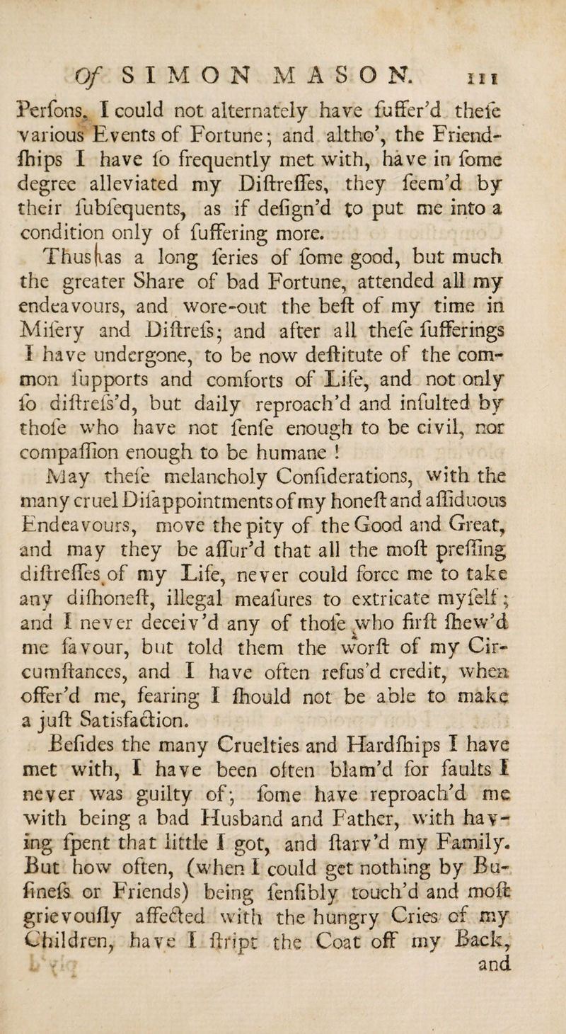 Perfons, I could not alternately have fuffer'd thefe various Events of Fortune; and altho', the Friend- fhips I have lo frequently met with, have in fome degree alleviated my Diftreffes, they feem'd by their fubfequents, as if defign’d to put me into a condition only of fuffering more. Thus|ias a long feries of fome good, but much the greater Share of bad Fortune, attended all my endeavours, and wore~out the belt of my time in Milery and Diftrels; and after all thefe fufferings I have undergone, to be now deftitute of the com¬ mon lupports and comforts of Life, and not only fo diftrels'd, but daily reproach’d and infulted by thole who have not fenfe enough to be civil, nor compaffion enough to be humane ! May thefe melancholy Confiderations, with the many cruel Difappointments of my honeft and aftiduous Endeavours, move the pity of the Good and Great, and may they be affur'd that all the moft preiling diftreffes of my Life, never could force me to take any difhoneft, illegal meafures to extricate myfelf; and I never deceiv'd any of thole who firft fhew’d me favour, but told them the worft of my Cir- cumftances, and I have often refus’d credit, when offer'd me, fearing I fhould not be able to make a juft Satisfaction. Befides the many Cruelties and Hardfhips I have met with, I have been often blam'd for faults I never was guilty of; fome have reproach'd me with being a bad Husband and Father, with hav¬ ing fpent that little I got, and ftarv’d my Family. But how often, (when I could get nothing by Bu- finefs or Friends) being fenfibly touch’d and moft grievoufly affefted with the hungry Cries of my Children, have I ftript the Coat oft' my Back, and