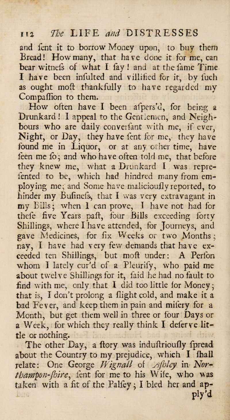 and fent it to borrow Money upon, to buy them Bread! How many, that have done it for me, can bear witneis of what I fay! and at the fame Time I have been infulted and villified for it, by fuch as ought moft: thankfully to have regarded my Compaffion to them. How often have I been afpers’cl, for being a Drunkard! I appeal to the Gentlemen, and Neigh¬ bours who are daily converfant with me, if ever, Night, or Day, they have fent for me, they have found me in Liquor, or at any other time, have leen me lo; and who have often told me, that before they knew me, what a Drunkard I was repre- fented to be, which had hind red many from em¬ ploying me; and Some have maiicioujdyreported, to hinder my Bufinefs-, that I was very extravagant in my Bills; when 1 can prove, I have not had for thefe live Years paft, four Bills exceeding forty Shillings, where I have attended, for Journeys, and gave Medicines, for fix Weeks or two Months; nay, I have had very few demands that have ex¬ ceeded ten Shillings, but moft under: A Perfbn whom 1 lately cur'd of a Pleurify, who paid me about twelve Shillings for it, laid he had no fault to find with me, only that I did too little lor Money; that is, I don't prolong a flight cold, and make it a bad Fever, and keep them in pain and mifery for a Month, but get them well in three or four Days or a Week, for which they really think I defer ve lit¬ tle or nothing. The other Day, a ftory was induftrioufly fpread about the Country to my prejudice, which I lhall relate: One George Wignall of Sijhley in Nor- thampn-JJoire, fent for me to his Wife, who was taken with a fit of the Palfey; I bled her and ap-
