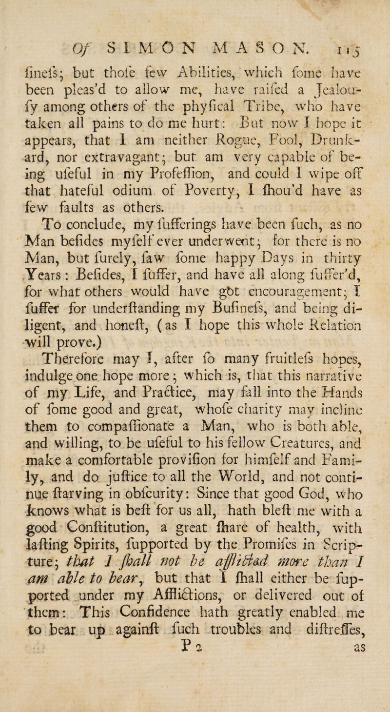 finels; but thole few Abilities, which fome have been pleas’d to allow me, have railed a Jealou- fy among others of the phyfical Tribe, who have taken all pains to do me hurt: But now I hope it appears, that 1 am neither Rogue, Fool, Drunk¬ ard, nor extravagant* but am very capable of be¬ ing uleful in my Profeffion, and could I wipe off that hateful odium of Poverty, I fhou’d have as few faults as others. To conclude, my fufferings have been fuch, as no Man befides mylelfever underwent* for there is no Man, but furely, law fome happy Days in thirty Years: Befides, I fuffer, and have all along buffer'd, for what others would have gbt encouragement; I fuffer for underftanding my Bufinefs, and being di¬ ligent, and honeft, (as I hope this whole Relation will prove.) Therefore may I, after fo many fruitlefs hopes, indulge one hope more; which is, that this narrative of my Life, and Practice, may fall into the Hands of fome good and great, whofe charity may incline them to compalfionate a Man, who is both able, and willing, to be ufeful to his fellow Creatures, and make a comfortable provifion for himfelf and Fami¬ ly, and do juftice to all the World, and not conti¬ nue ftarving in obfcurity: Since that good God, who knows what is beft for us all, hath bleft me with a good Conftitution, a great fhare of health, with lafting Spirits, fupported by the Promifes in Scrip¬ ture; that 1 Jbatt not be ajjli&led more than I am able to bear, but that I fhall either be fup¬ ported under my Afflictions, or delivered out of them: This Confidence hath greatly enabled me to bear up againft fuch troubles and diftreffes, Pa as