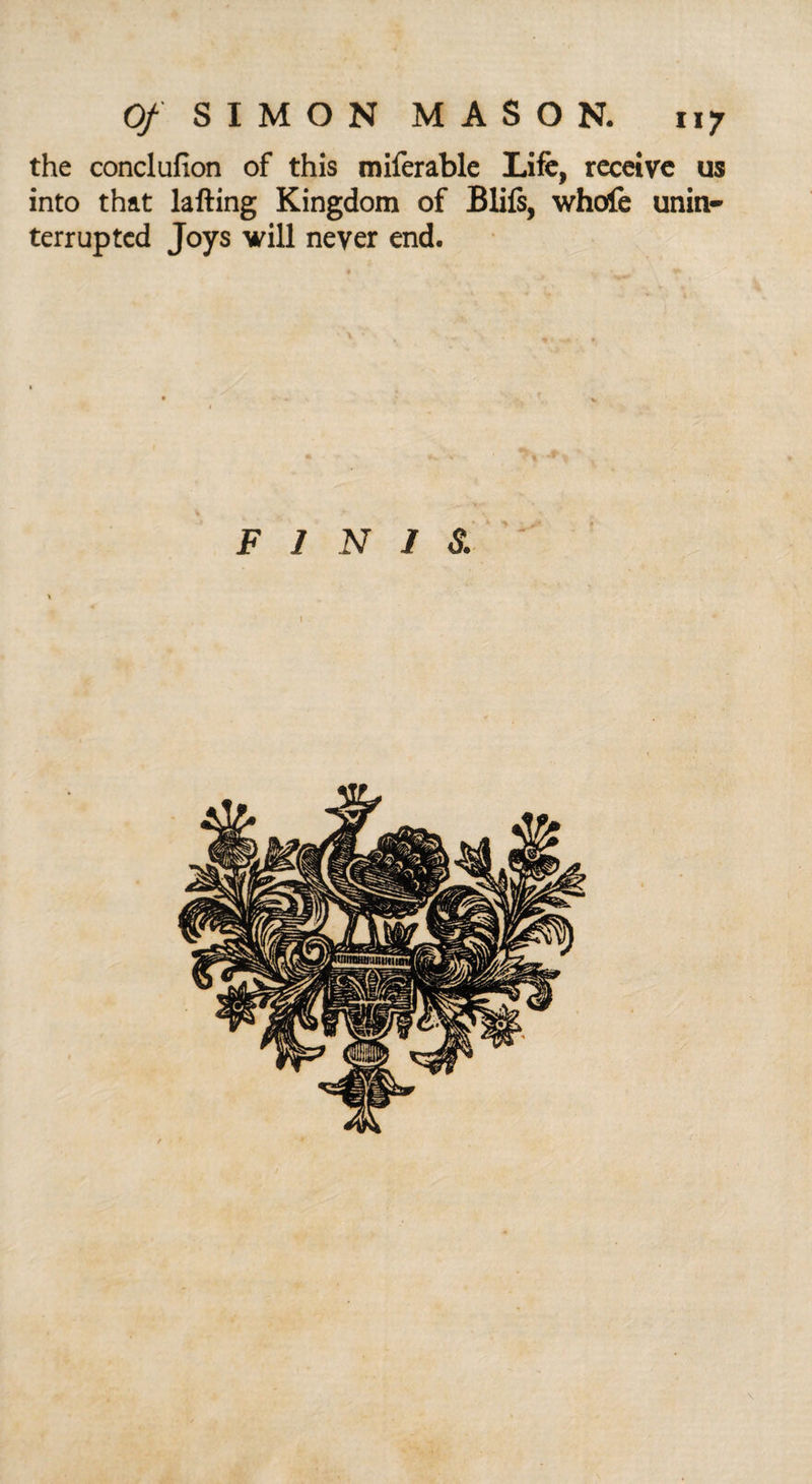 the conclufion of this miferable Life, receive us into that lafting Kingdom of Blifs, whole unin¬ terrupted Joys will never end. FINIS. 1
