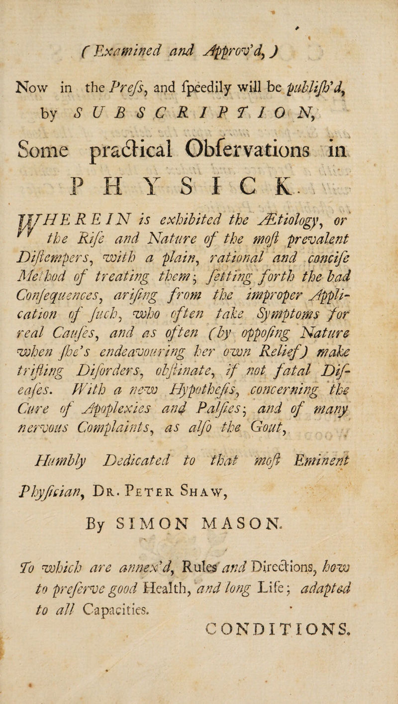 ( Examined and approv’d, J Now in the Prefs, and fpeedily will be publiJJf d, by SUBSCRIPTION, . s ' '--n V •. j Some practical Obiervations in PHYSIC K JIT HE R E I.N is exhibited the TEtiology, or ' ' the Rife and Nature of the mofi prevalent Difiempers, with a plain, rational and concife Method of treating them • fetting forth the bad Conjequences, arifing from the improper appli¬ cation of Juch5 who often take Symptoms for real Caufes, and as often (by oppofing Nature when foe's endeavouring her own Relief) make trifling Diforders, obflinate, if not fatal Difi eafes. #7//j a new Hypo thefts, concerning the Cure of Jpoplexies ant} Palftes* nervous Complaints, as alfo the Gout, Humbly Dedicated to that mofi Eminent Phyfcian, Dr. Peter Sha\y, By SIMON MASON. To which are annex'd. Rulesand Directions, how to prefervegood Health, and long Life; adapted to all Capacities, CONDITIONS,