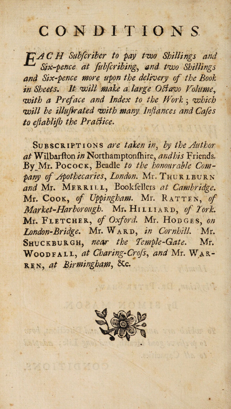 JfACH Subfcriber to pay two Shillings and Six-pence at fubfcribing, and two Shillings and Six-pence more upon the delivery of the Booh in Sheets. It will male a large Obtavo Volume, with a Preface and Index to the Work; which will be illujtrated with many Inflames and Cafes to efiablifh the Practice. Subscriptions are taken in, by the Author at Wilbarfton in Northaniptonfhirc, andhis Friends. JBy Mr. Pocock, Beadle to the honourable Com¬ pany of Apothecaries, London. Mr, Thu ri burn and Mr. Merrili, Bookfellers at Cambridge. Mr. Cook, of Uppingham. Mr. Ratten, of Market-Harbor ongh. Mr. Hilliard, of York. Mr. Fletcher, of Oxford. Mr. Hodges, on London-Bridge. Mr. Ward, in Cornhill. Mr. Shuckburgh, neap the Temple-Gate. Mr. Woqdfall, at Charing-Crofs, and Mr. War¬ ren, at Birmingham, &c.