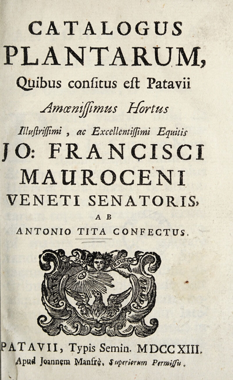 CATALOGUS PLANTARUM, Quibus confitus eft Patavii slmoemjjimus Ijortus llluftriJIimi , ac Excellent iflim Equitis JO: FRANCISCI MAUROCENI VENETI SENATORIS, A B ANTONIO TITA CONFECTUS, PATAVII, Typis Semin. MDCCXIIL Apud Joannsm Manfr£, Suemum Ptmijfu,