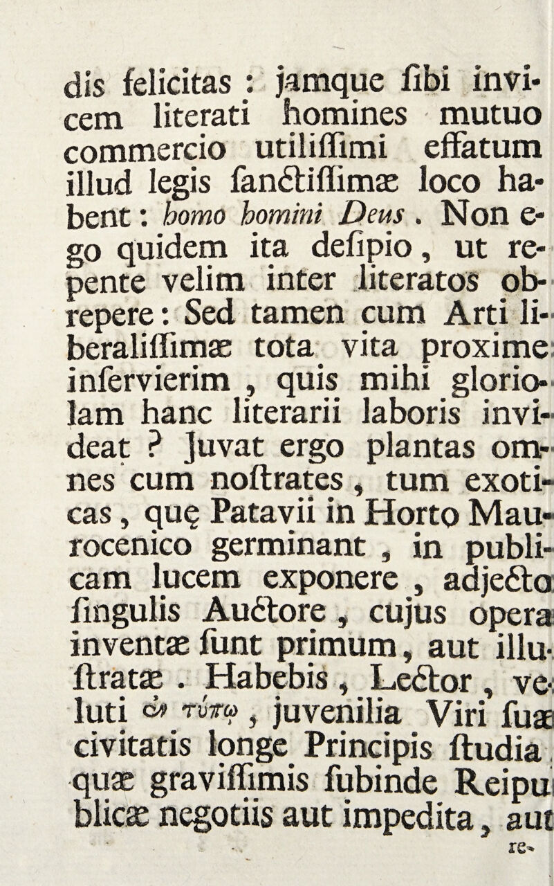 dis felicitas : jamque Ubi invi¬ cem literati homines mutuo commercio utiliffimi effatum illud legis fandtiflimae loco ha¬ bent : homo homini Deus . Non e- go quidem ita defipio, ut re¬ pente velim inter literatos ob¬ repere: Sed tamen cum Arti li- beraliffimae tota vita proxime infervierim , quis mihi glorio¬ lam hanc literarii laboris invi¬ deat ? Juvat ergo plantas om¬ nes cum noftrates , tum exoti¬ cas , qu$ Patavii in Horto Mau- rocenico germinant , in publi¬ cam lucem exponere , adjedto fmgulis Audtore, cujus opera inventae funt primum, aut illu« lirata . Habebis , Ledtor ve« luti juvenilia Viri fuae civitatis longe Principis ftudia quae graviffimis fubinde Reipu blicae negotiis aut impedita, aut