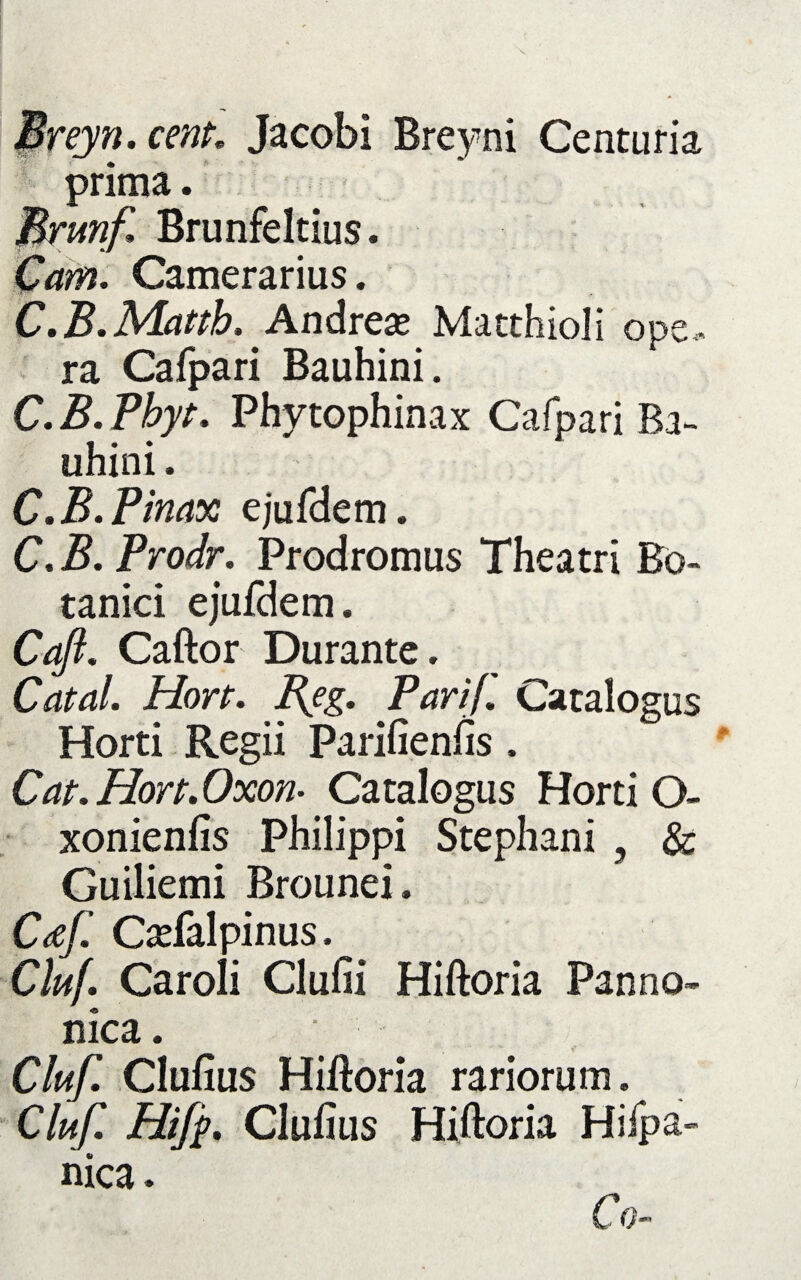 Preyn.cenp. Jacobi Breyni Centuria prima. Brunf» Brunfeltius. Cam. Camerarius. C.B.Matth,'Andreas Matthioli ops,, ra Cafpari Bauhini. C.B.Phyt. Phytophinax Cafpari Ba¬ uhini . C.B.Pinax ejufelem. C.B.Prodr. Prodromus Theatri Bo¬ tanici ejufdem. Caft. Caftor Durante. Catal. Hort. Reg. Parif. Catalogus Horti Regii Parifienfis. Cat.Hon.Oxon- Catalogus Horti O- xonienfis Philippi Stephani , & Guiliemi Brounei. Caf. Cadalpinus. Cluf. Caroli Clufii Hiftoria Panno¬ nica. Cluf. Clufius Hiftoria rariorum. Cluf. Clufius Hiftoria Hifpa- nica. Co-