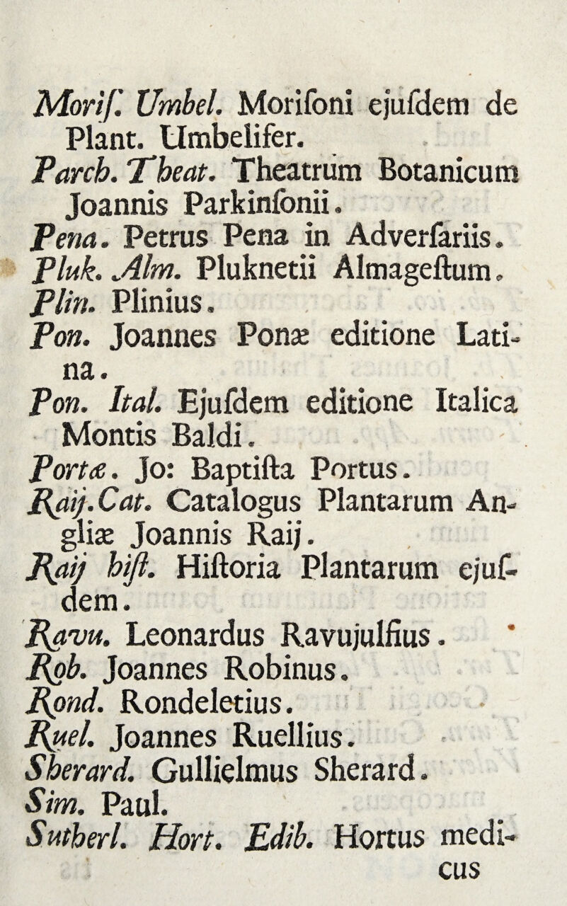 Morijl Umbel. Morifoni ejufdem de Piant. Umbelifer. Parcb. Theat. Theatrum Botanicum Joannis Parkinionii, Pena. Petrus Pena in Adverfariis. Pluk. Alm. Pluknetii Almageftum„ Plin. Plinius. Pon. Joannes Ponse editione Lati¬ na. Pon. Itat. Ejufdem editione Italica Montis Baldi. Porta. Jo: Baptifta Portus. Cat. Catalogus Plantarum An- gliae Joannis Raij. Raij bifl. Hiftoria Plantarum ejuf- dem. Rava. Leonardus Ravujulfius. Pgb. Joannes Robinus. Rond. Rondeletius. Rttel Joannes Ruellius. Sherard. Gullielmus Sherard. Sim. Paul. Sutberl. Hort. Edib. Hortus medi¬ cus