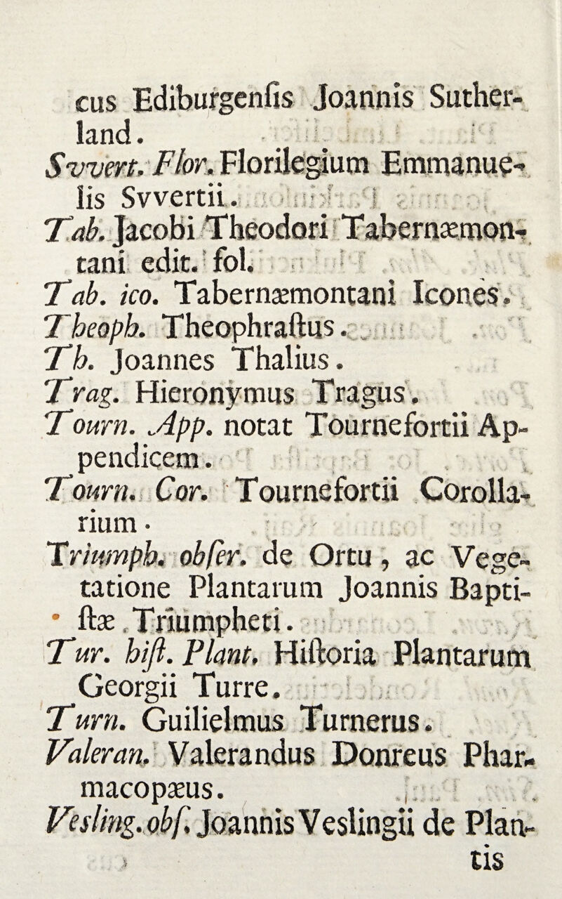 cus Ediburgenfis Joannis Suther- land. : ■ Svvert, Flor, Florilegium iis Swertii. h T^Ljacobi Theodori tani edit.foi. Tab. ico. Tabernaemontani Icones \ i - ■ v i y > .i..,.- i < 'I I’ Th. Joannes Thalius Trag. Hieronymus Tragus, Tourn. App. notat Tournefortii Ap- ^ pendicem. , \ Tourn. Cor. Tournefortii Corolla¬ rium- Triumph, oh fer. de Ortu, ac Vege¬ tatione Plantarum Joannis Bapti- • fhe Triumpheti. Tur. hiji. Piant. Hiftoria Plantarum Georgii Turre. Tum. Guilielmus Turnerus. Valeran. Valerandus Donreus Phar- macopseus ingii de Plan tis