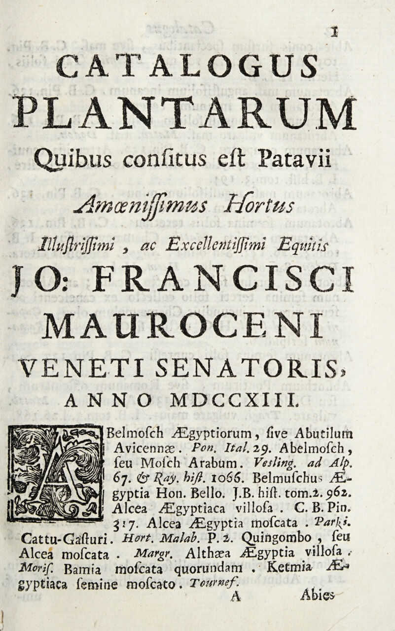 CATALOGUS PLANTARUM Quibus coniicus eit Patavii Amoenijjimus Hortus llUijiriJJtmi y ac Exccllcntiffimi Equitis JO: FRANCISCI MAUROCENI VENETI SENATORIS. ANNO MDCCXIII. Belmofch Aegyptiorum, five Abutilum Avicennae . Pont ital. 29. Abeimofch , feu Mofch Arabum. Vesling. ad Alp. 67. & l{ay. hift. 1066. Belmufchus AS- gyptia Hon. Bello. J.B. hift. tom.2. $6z. AIcea AEgyptiaca villofa . C. B. Pim 327. Alcea AEgyptia mofcata . Parf^h Cattu-Gafturi. Hort. Malab. P. 2. Quingombo , feu Alcea mofcata . Margr. Althsea AEgyptia villofa .- Morif. Bamia mofcata quorundarn • Ketmia JEa gyptiaca femine mofcato . Tcumef. !