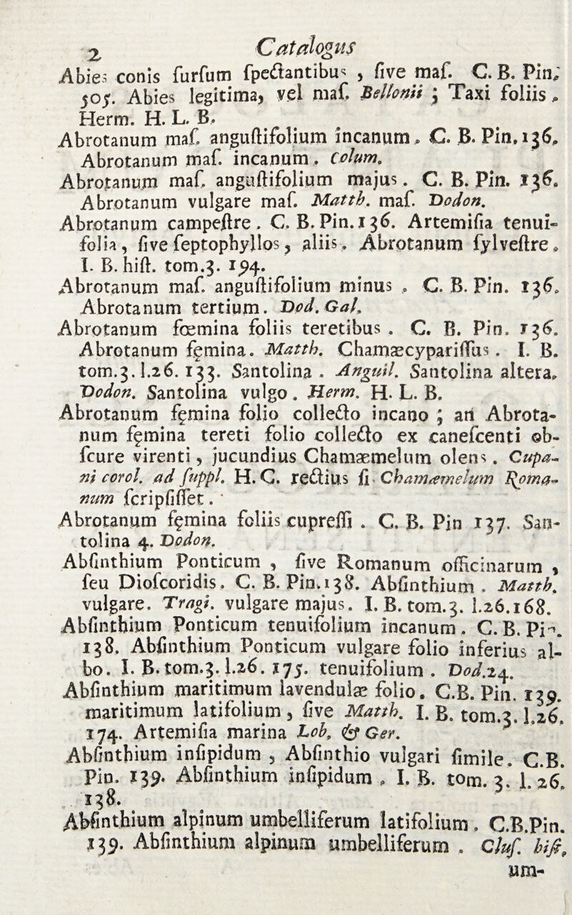 Abies conis furfum fpcftantibu< > five maf. C.B. Pin; joy. Abies legitima, vel maf Beltom ; Taxi foliis, Herm. H. L. B, Abrotanum maf anguftifolium incanum , C. JB. Pin. 136, Abrotanum maf incanum, colum, Abrotanum maf anguftifolium majus . C. B. Pin. 13^ Abrotanum vulgare maf Matth. maf Vodon. Abrotanum campeftre. G. B. Pin. 136. Artemifia tenui- folia, five feptophyllos? aliis. Abrotanum fylveftre» I. B. hift. tom.3. 194. Abrotanum maf anguftifolium minus , C. B. Pin. Abrotanum tertium. Dod.Gal. Abrotanum fcemina foliis teretibus . G. B. Pin. 736, Abrotanum femina. Matth. Charmecyparifflis. I. B. tom.3.1.26.133. Santolina • Anguil. Santolina altera, Vodon. Santolina vulgo . Herm. H. L. B. Abrotanum femina folio colledo incano ; an Abrota¬ num femina tereti folio colleflo ex canefcenti ©b- fcure virenti, jucundius Chamaemelum olens. Cupa- ni corol. ad fuppl. H. C. re£lius fi Chamaemelum Ifoma~ num fcripfiflet. * Abrotanum femina foliis cuprefli . C. B. Pin 137. San¬ tolina 4. Vodon. Abfinthium Ponticum , five Romanum officinarum , feu Diofcoridis. C. B. Pin. 138. Abfinthium. Matth. vulgare. Tragi, vulgare majus. I. B. tom.3. 1^6.i68. Abfinthium Ponticum tenuifolium incanum. C. B. PK 138. Abfinthium Ponticum vulgare folio inferius al¬ bo. I. B. tom.3.1.26.175. tenuifolium. Vod.iq,. Abfinthium maritimum iavendulse folio. C.B. Pin. 139, maritimum latifolium , five Matth. I. B. tom.3.1.26. 174. Artemifia marina Lob, <& Ger. Abfinthium infipidum 3 Abfinthio vulgari fimile. C.B. Pin. 139. Abfinthium infipidum , I. B. tom. 3. 1. 26, 138. Abfinthium alpinum umbelliferum latifolium, C.B.Pin. 139. Abfinthium alpinum umbelliferum. Cluf.hifi.