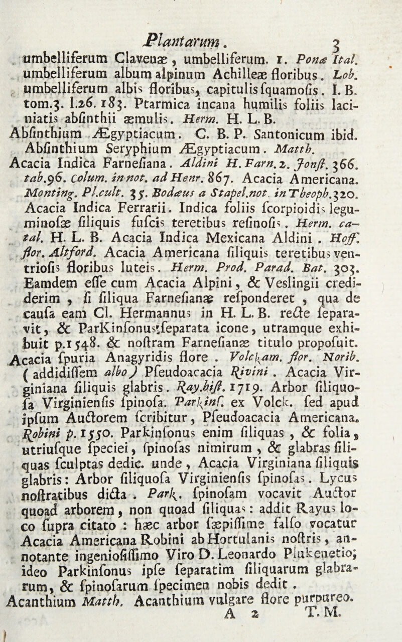 umbelliferum Clavense, umbelliferum. r. Pome ital. umbelliferum album alpinum Achilleae floribus. Lob. umbelliferum albis floribus, capitulis fquamofis. I. B. tom.3. I26. Ptarmica incana humilis foliis laci- niatis abfinthii aemulis, Herm. H. L.B. Abfinthium AEgyptiacum. C, B. P. Santonicum ibici» Abfinthium Seryphium AEgyptiacum. Matth. Acacia Indica Farnefiana. Aldini H. Fam. 2. Jonft. ^66. tab.96. colum. innot. adHenr. 867. Acacia Americana. Monting. Pl.cult. 3 y. JBodaus a Stapel.not. inTheopb.^io, Acacia Indica Ferrarii . Indica foliis fcorpioidis legu- minofae filiquis fufcis teretibus refinofis. Herm. ca- tal. H. L. B. Acacia Indica Mexicana Aldini . Hofll flor. Ahford. Acacia Americana filiquis teretibus ven- triofis floribus luteis. Herm. Prod. Parad. Bat. 30$. Eamdem effe cum Acacia Alpini, & Veslingii credi¬ derim , fi filiqua Farnefianae refponderet , qua de caufa eam Cl. Hermannus in H. L. B. rede fepara- vit, & ParKinfonusifeparata icone, utramque exhi¬ buit p.1548. & noftram Farnefianse titulo propofuit. Acacia fpuria Anagyridis flore . Volebam, flor. Norib. ( addidiflem alboj Pfeudoacacia Pjvini. Acacia Vir- giniana filiquis glabris. pay.hift.1719. Arbor filiquo- fa Virginienfis fpinofa. VarJ^inf. ex Volclc. fed apud ipfum Audorem feribitur, Pfeudoacacia Americana* Pobini p. 1550. Parkinfonus enim filiquas , & folia, utriufque fpeciei, fpinofas nimirum , & glabras fili¬ quas fculptas dedic. unde , Acacia Virginiana filiquis glabris: Arbor filiquofa Virginienfis fpinofas. Lycus noftratibus dida . Parifpinofam vocavit Auctor quoad arborem, non quoad filiquas: addit Rayus lo¬ co fupra citato : haec arbor fepifiime falfo vocatur Acacia Americana Robini ab Hortulanis noftris, an¬ notante ingeniofifiimo Viro D. Leonardo Plukenetio; ideo Parkinfonus ipfe feparatim filiquarum glabra¬ rum, & fpinofarum (pecimen nobis dedit . Acanthium Matth. Acanthium vulgare flore purpureo.