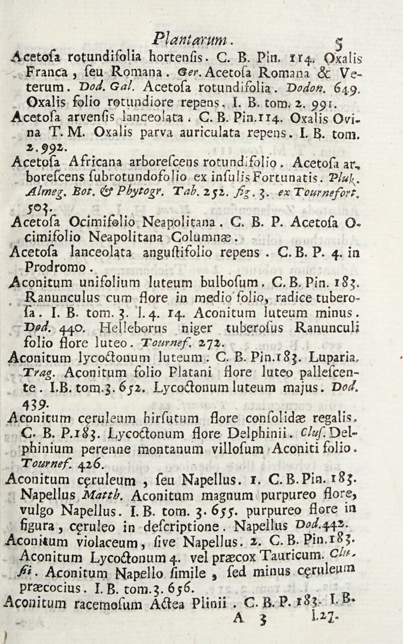 Acetofa rotundifolia hortenfis. G. B. Pin. 114. Oxalis Franca 3 feu Romana. Acetofa Romana & Ve¬ terum. 'Dod.Gal. Acetofa rotundifolia. Dodon. 64.9, Oxalis folio rotundiore repens. I. B. tom. 2. 991. Acetofa arvenfis lanceolata < C.B. Pin.114, Oxalis Ovi* na T. M. Oxalis parva auriculata repens. I. B. tom. 2,992. Acetofa Africana arborefcens rotundifolio . Acetofi ar, borefcens fubrotundofolio ex infulis Fortunatis. Vlu\. Almeg. Bot. & Pbytcgr. Tah, 252. fig, j. ex Tcurnefort0 5©?- Acetofa Ocimifolio Neapolitana. C. B. P. Acetofa O- cimifolio Neapolitana Columna. Acetofa lanceolata anguftifolio repens . C. B. P. 4. io Prodromo. Aconitum unifolium luteum bulbofum. C.B. Pin. 183. Ranunculus cum flore in medio folio, radice tubero- fa. I. B. tom. 3. I.4. 14. Aconitum luteum minus. Dod. 440. Helieborus niger tuberpfus Ranunculi folio flore luteo. Tournef. 272. Aconitum lycodonum luteum. C. R. Pin.rSj. Luparia, Trag. Aconitum folio Platani flore luteo pallefcen- te. LB. tom.3. 652. Lycodonum luteum majus. T>od> Aconitum ceruleum birfutum flore confolidse regalis, C* B. P.xSj. Lycodonum flore Delphinii. Cluf.Del- phinium perenne montanum villofum Aconiti folio. Tournef. 426. Aconitum ceruleum 3 feu Napellus. 1. C.B.Pia. 183. Napellus Matth. Aconitum magnum purpureo flore, vulgo Napellus. I. B. tom. 3. 655. purpureo flore in figura, cfruleo in defcriptione . Napellus T)od.442. Aconitum violaceum, five Napellus. C.B. Pin.18?. Aconitum Lycodonum 4. vel praecox Tauricum, c/#- fi* • Aconitum Napello fimile , fed minus ceruleum praecocius. I. B. tom.3. 656. Aconitum racemofum Adea Plinii . C. B. P. 183- A 3 l.*Z- 1 i