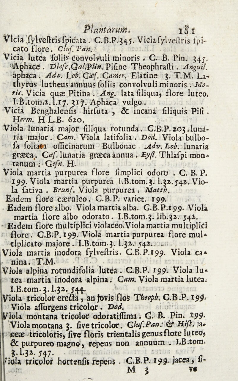 Plarttanitfii i§fl Vicia /ylveftnsfpicata . C.B.P.345. Vicia fylveflris lpi- cato flore. Cluf. 'Pan, Vicia lutea foliis convolvuli minoris * C. B. Pin. 345, •A phace . i>iofe£*al&Un. Pifine Tbeophrafti. Angui!, aphaca . Adv. Lob. C#f. Carrier. Elatine 3. T.M. La- thyrus iutheus annuus foliis convolvuli minoris . Mo¬ ri** Vicia quas Pitina . Artg. lata filiqua* flore luteo. I.Bitorhii. I.17. 31 Ji Aphaca vulgo . Vicia Renghalenfis hirfuta , & incana filiquis Pili . Herm, H.JLB* 620. Viola lunaria major liliqua rotunda. G.B.P. 203 .luna* ria major. Cam, Viola latifolia. Dod. Viola bulbo- fa foliata officinarum Bulbonac Jidv. Lob. lunaria grasta. O/. lunaria grasca annua. Ey(t. Thlafpi mon¬ tanum ; G sfti, H. Viola martia purpurea flore fimplici odoro . G. B. P. 199. Viola martia purpurea 1.B.tom.3.1.32.542. Vio¬ la fativa . Brunf. Viola purpurea i Mattb. Eadem flore cseruleo. G.B.P. variet. 199. Eadem flore albo. Viola martia alba. G.B.P.199. Viola martia flore albo odorato. I.B.tom.3. lib.32. 542. Eadem flore multiplici ViolaceoiViola martia multiplici flore. G.B.P. 199. Viola martia purpurea flore mul¬ tiplicato majore. I.B.tom.3. 1.32. 542. „■ Viola martia inodora fylveftris. C.R.P.199. Viola ca* iiina. T.M. Viola alpina rotuiidifolia lutea. C.B.P. 199. Viola lu* tea martia inodora alpina. Cam, Viola martia lutea; I.B.tom» 3.1.32.544. Viola tricolor erefta * an Jovis flo^ Theoph, C.B.P. 199» 1 Viola affurgens tricolor. T>od. ■ IViola montana tricolor odoratiflima * G. B. Pin. 199. ii 'Viola montana 3. live tricolor. Qluf.Pan: & Hift* ia- | cese tricoloris* live floris trientalis genus flore luteo$ & purpureo magno, repens non annuum . I.R.torm '.32. 547. . w tricolor hortenfis repens. G.B.P» 19% jacea* fi- M 3 v«