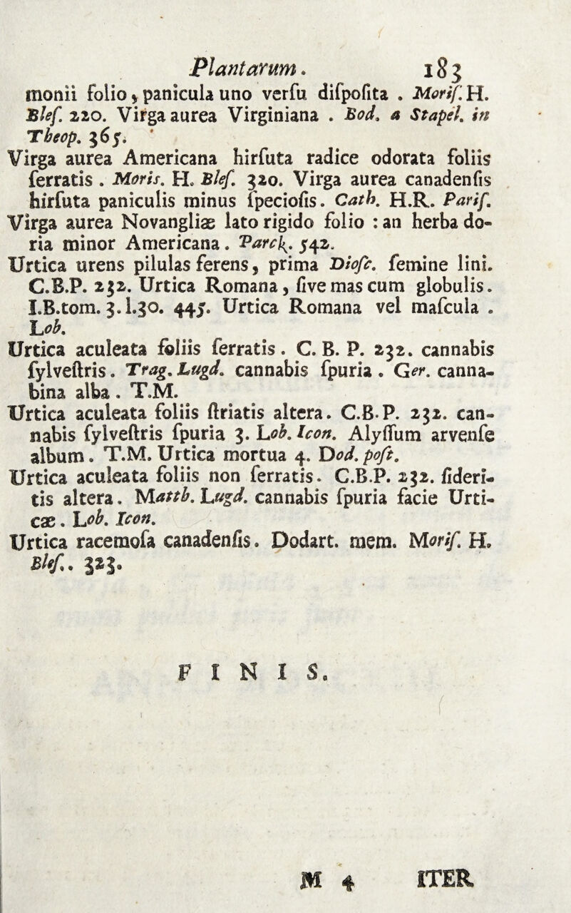 Plantarum. 183 monii folio * panicula uno verfu difpofita . Morif. H. Blef 220. Virga aurea Virginiana . Bod, a Stapel. in Tbeop. 56J. Virga aurea Americana hirfuta radice odorata foliis ferratis . Moris. PL Blef. 320. Virga aurea canadenfis hirfuta paniculis minus fpeciofis. Cath. H.R. /Wf/L Virga aurea Novanglias lato rigido folio : an herba do- ria minor Americana. Varci^ 542, Urtica urens pilulas ferens, prima Diofc. femine lini» C.B.P. 232. Urtica Romana, fivemascum globulis» I.B.tom. 3.I.30. 445. Urtica Romana vel mafcuia . L0b. Urtica aculeata foliis ferratis. C. B. P. 232. cannabis fylveftris. Trag.Lugd. cannabis fpuria. Ger. canna¬ bina alba. T.M. Urtica aculeata foliis ftriatis altera. C.B-P. 232. can¬ nabis fylveftris fpuria 3* Icon. Alyflum arvenfe album» T.M. Urtica mortua 4. Dod.pofi. Urtica aculeata foliis non ferratis. C.B.P. 232. fideri¬ tis altera. Matth. Lngd. cannabis fpuria facie Urti¬ cae . \j>b. Icon. Urtica racemofa canadenfis. Dodart. mem. Morif H. Blef. 3 F I N 1 $a