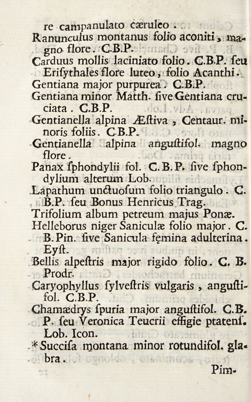 re campanulato caeruleo . . Ranunculus montanus folio aconiti, ma¬ gno flore. CB.P. Carduus mollis laciniato folio. C.B.P. feu Erifythales flore luteo, folio Acanthi . Gentiana major purpurea. C.B.P. Gentiana minor Matth. fi ve Gentiana cru¬ ciata . C.B.P. Gentianella alpina Aiftiva , Centaur. mi¬ noris foliis. GB.P„ Gentianella alpina anguftifol. magno flore. . * Panax fphondylii fol. C. B. P. five fphon- dylium alterum Lob. .Lapathum un&uofum folio triangulo. G. B.P. feu Bonus Henricus Trag. Trifolium album petreum majus Ponae. Helleborus niger Saniculae folio major. C. - B. Pin. five Sanicula femina adulterina. Eyft. Bellis alpeftris major rigido folio. G. B. Prodr. Caryophyllus fylveftris vulgaris , angufti¬ fol. C.B.P. Ghamaedrys fpuria major anguftifol. C.B. P. feu Veronica Teucrii effigie ptatenf» Lob. Icon. i * Succifa montana minor rotundifol. gla- . bra. . ^ Pim- 4