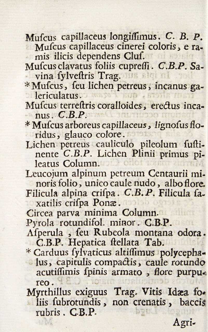 Mufcus capillaceus longiffimus. C. B. P. Mufcus capillaceus cinerei coloris, e ra¬ mis ilicis dependens Cluf. Mufcus clavatus foliis cupreffi. C.B.P. Sa- vina fylveftris Trag. * Mufcus, feu lichen petreus, incanus ga- lericulatus. Mufcus terreftris coralloides, eredus inca¬ nus . C.B.P. * Mufcus arboreus capillaceus, lignofus flo¬ ridus, glauco colore. Lichen petreus cauliculo pileolum fufti- nente C.B.P. Lichen Plinii primus pi¬ leatus Column. Leucojum alpinum petreum Centaurii mi¬ noris folio, unico caule nudo, albo flore. Filicula alpina crifpa. C.B. P. Filicula fa- xatilis crifpa Ponae. Circea parva minima Column. Pyrola rotundifol. minor. C.B.P. Afperula , feu Rubeola montana odora. C.B.P. Hepatica ftellata Tab. * Carduus fylvaticus altifllmus polycepha- lus, capitulis compactis, caule rotundo acutiflimis fpinis armato , flore purpu< reo. Myrthillus exiguus Trag. Vitis Idaea fo¬ liis fubrotundis, non crenatis , baccis rubris. C B.P- Agri-