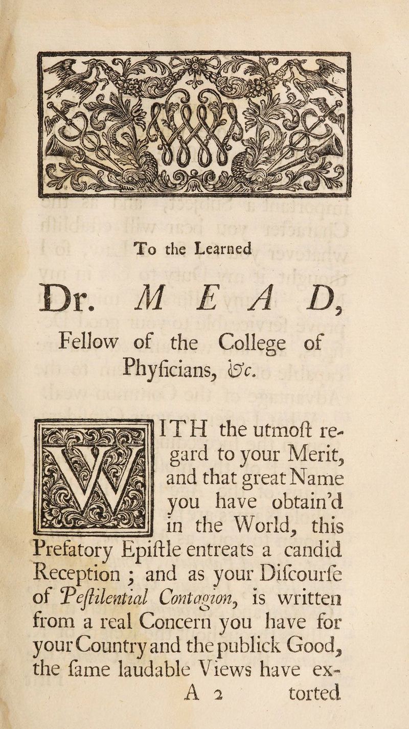 To the Learned Dr. M E A D, Fellow of the College of Phyficians, 0c. IT H the utmoft re¬ gard to your Merit, and that great Name you have obtain’d in tire World, this Prefatory Epiftle entreats a candid Reception ; and as your Difcourfe ol Tefiilential Contagion, is written from a real Concern you have for your Country and the publick Good, the fame laudable Views have ex- A 7 torted