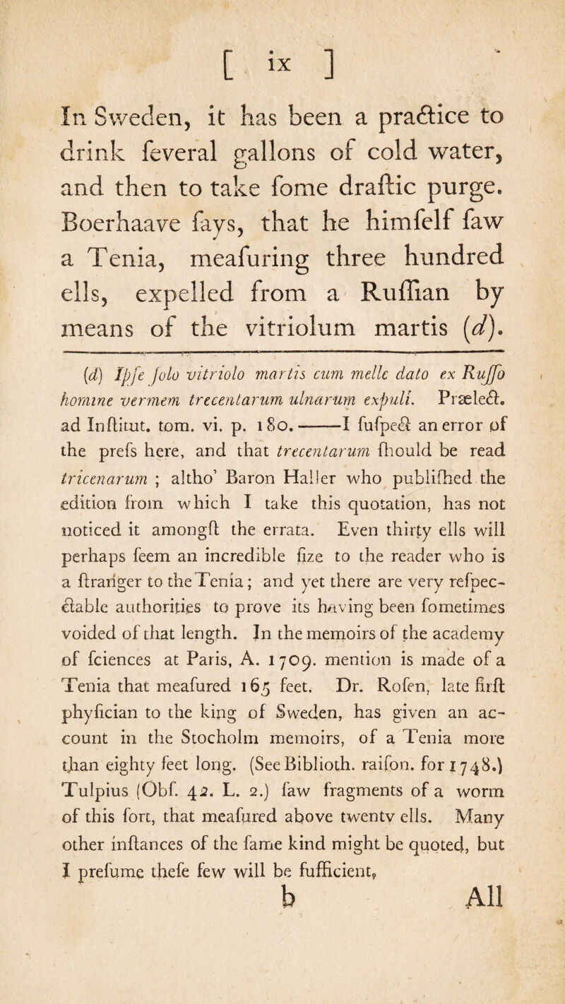 In Sweden, it has been a practice to drink feveral gallons of cold water, and then to take fome draftic purge. Boerhaave favs, that he himfelf faw a Tenia, meafuring three hundred ells, expelled from a Ruffian by means of the vitriolum martis [d). (d) Ipfe Jolo vitriolo martis cum melle dato ex R-uJfo hornine vcrmem trecentarum ulnarum expuli. Prsele£h ad Inftitut. tom. vi. p. 180.-—I fufpe<3 an error of the prefs here, and that trecentarum fhould be read tricenarum ; altho’ Baron Haller who publifhed the edition from which I take this quotation, has not noticed it amongft the errata. Even thirty ells will perhaps feem an incredible fize to the reader who is a flrariger to the Tenia; and yet there are very refpec- cfable authorities to prove its having been fometimes voided of that length. In the memoirs of the academy of fciences at Paris, A. 1709. mention is made of a Tenia that meafured 165 feet. Dr. Rofen, late firff phyfician to the king of Sweden, has given an ac¬ count in the Stocholm memoirs, of a Tenia more than eighty feet long. (SeeBiblioth. raifon. for 1748.) Tulpius (Obf. 4a. L. 2.) faw fragments of a worm of this fort, that meafured above twentv ells. Many other inftances of the fame kind might be quoted, but I prefume thefe few will be fufficient,