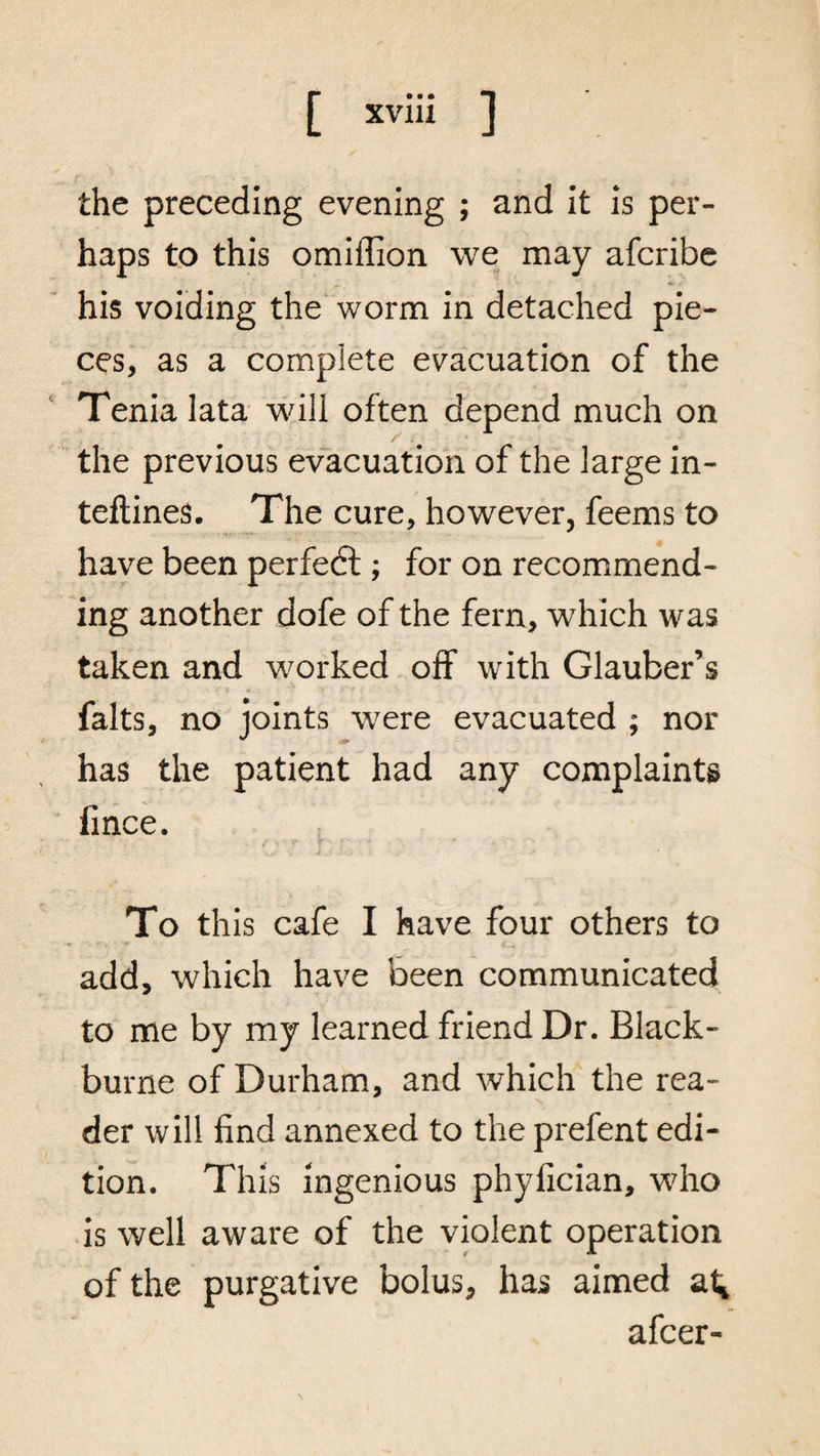 the preceding evening ; and it is per¬ haps to this omiffion we may afcribe his voiding the worm in detached pie¬ ces, as a complete evacuation of the Tenia lata will often depend much on / . the previous evacuation of the large in- teftines. The cure, however, feems to have been perfect; for on recommend¬ ing another dofe of the fern, which was taken and worked off with Glauber’s • >' \ * > iT'r . v- * falts, no joints were evacuated ; nor has the patient had any complaints flnce. 4 -r \ To this cafe I have four others to add, which have been communicated to me by my learned friend Dr. Black- burne of Durham, and which the rea¬ der will find annexed to the prefent edi¬ tion. This ingenious phyfician, who is well aware of the violent operation of the purgative bolus, has aimed at* afcer-