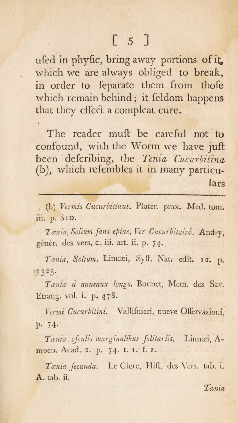 ufed in phyfic, bring away portions of it* which we are always obliged to break, in order to feparate them from thofe which remain behind; it feldom happens that they effect a compleat cure. < The reader muft be careful not to confound, with the Worm we have juft been defcribing, the Tenia Cucurbitina (b), which refembles it in many particu¬ lars (b) Vermis Cucurbitinus. Plater, prax. Med. tom. iii. p. 810. Tania, Solium Jans epine, Ver Cucurbitairc. Andry, gener. des vers, c. iii. art. ii. p. 74, Tania, Solium. Linnaei, Syd. Nat. edit. 12. p. r?323- Tania d anneaux longs. Bonnet, Mem. des Sav. Etrang. vol. i. p. 478. Vcrmi Cucurbitini. Vallifnieri, nueve Oflervazioni, p. 74. Tania ofculis marginalibus Jo litar Us. Linnaei, A- moen. Acad. 2. p. 74, t. 1. f. 1. Tania Jccunda. Lc Glerc, Hid. des Vers. tab. i. A. tab. ii.