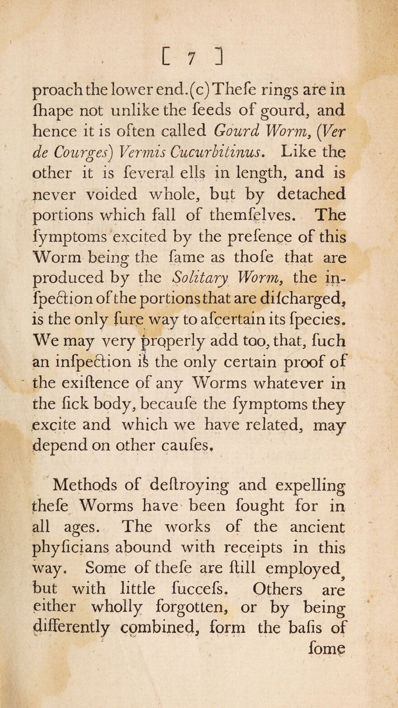 I [ 7 ] proach the lower end.(c)Thefe rings are In fhape not unlike the feeds of gourd, and hence it is often called Gourd Worm, (Ver de Courges) Vermis Cucurbitinus. Like the other it is feveral ells in length, and is never voided whole, but by detached portions which fall of themfelves. The fymptoms excited by the prefence of this Worm be in o; the fame as thofe that are produced by the Solitary Worm, the in- fpeclion of the portions that are dilcharged, is the only fare way to afcertain its fpecies* We may very properly add too, that, fuch an infpeftion the only certain proof of the exiftence of any Worms whatever in the fick body, becaufe the fymptoms they excite and which we have related, may depend on other caufes. Methods of deltroying and expelling thefe Worms have been fought for in all ages. The works of the ancient phyficians abound with receipts in this way. Some of thefe are Hill employed but with little fuccefs. Others are either wholly forgotten, or by being differently combined, form the bafis of fome