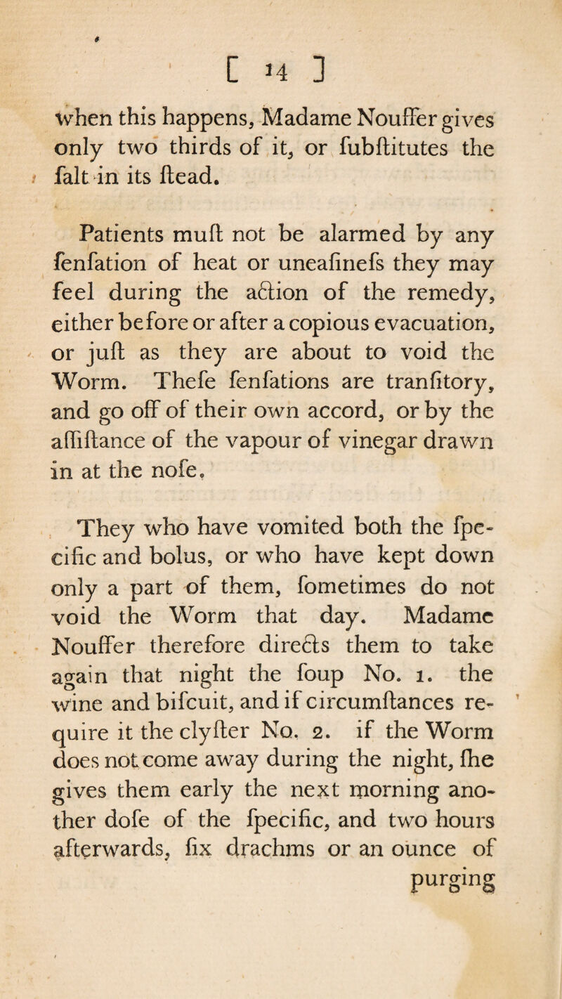 # • [ H 3 when this happens, Madame Nouffer gives only two thirds of it, or fubftitutes the i fait in its ftead. Patients mull not be alarmed by any fenfation of heat or uneafinefs they may feel during the aftion of the remedy, either before or after a copious evacuation, or juft as they are about to void the Worm. Thefe fenfations are tranfitory, and go off of their own accord, or by the aftiftance of the vapour of vinegar drawn in at the nofe. They who have vomited both the fpe- cific and bolus, or who have kept down only a part of them, fometimes do not void the Worm that day. Madame Nouffer therefore directs them to take again that night the foup No. 1. the wine andbifeuit, and if circumftances re¬ quire it the clyfter No, 2. if the Worm does not come away during the night, fhe gives them early the next morning ano¬ ther dofe of the fpecific, and two hours afterwards, fix drachms or an ounce of purging