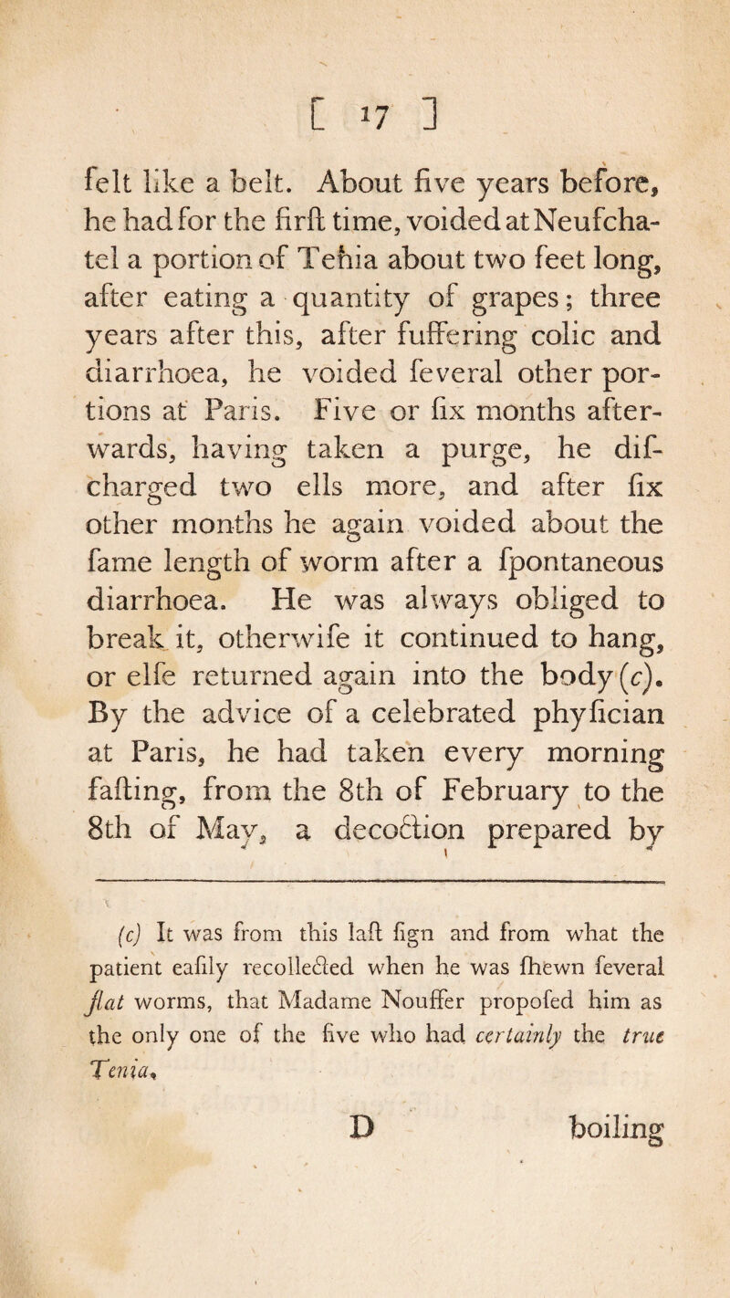 [ *7 ] felt like a belt. About five years before, he had for the firft time, voided at Neufcha- tel a portion of Tehia about two feet long, after eating a quantity of grapes; three years after this, after differing colic and diarrhoea, he voided feveral other por¬ tions at Paris. Five or fix months after¬ wards, having taken a purge, he dif- char^red two ells more, and after fix o J other months he again voided about the fame length of worm after a fpontaneous diarrhoea. He was always obliged to break it, otherwife it continued to hang, or elfe returned again into the body (c). By the advice of a celebrated phyfician at Paris, he had taken every morning falling, from the 8th of February to the 8th of May, a decoflion prepared by (c) It was from this lad fign and from what the patient eafily recolle&ed when he was (hewn feveral fiat worms, that Madame Nouffer propofed him as the only one of the live who had certainly the true Tenia, D boiling