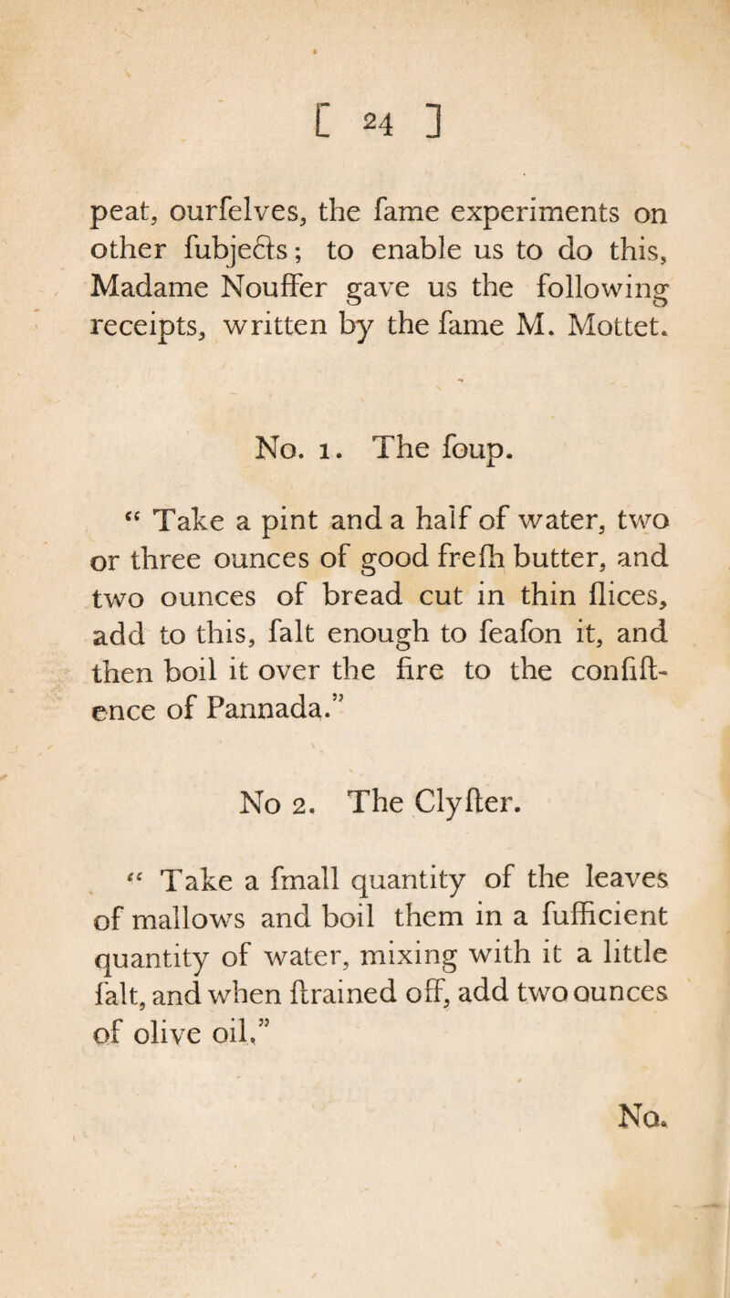 peat, ourfelves, the fame experiments on other fubjefts; to enable us to do this, Madame NoufFer gave us the following receipts, written by the fame M. Mottet. No. 1. The foup. cc Take a pint and a half of water, two or three ounces of good frefh butter, and two ounces of bread cut in thin flices, add to this, fait enough to feafon it, and then boil it over the fire to the confid¬ ence of Pannada.5' No 2. The Clyfter. Take a fmall quantity of the leaves of mallows and boil them in a fufficient quantity of water, mixing with it a little fait, and when ft rained off, add two ounces of olive oil55 Nou