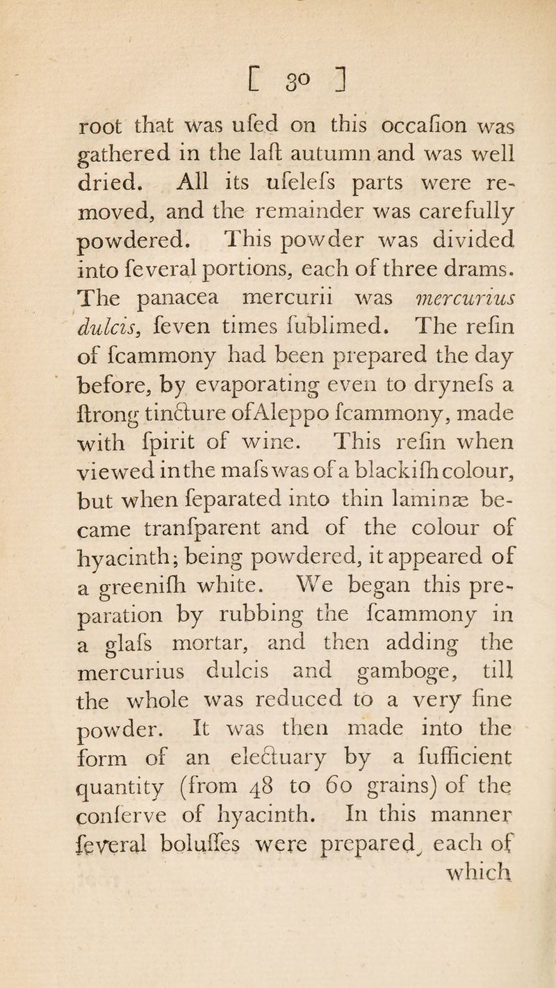 [ 3° ] root that was ufed on this occafion was gathered in the lafl autumn and was well dried. All its ufelefs parts were re¬ moved, and the remainder was carefully powdered. This powder was divided into feveral portions, each of three drams. The panacea mercurii was mercurius dulcis, feven times fublimed. The refin of fcammony had been prepared the day before, by evaporating even to drynefs a ftrong tincture ofAIeppo fcammony, made with fpirit of wine. This refin when viewed in the mafswas of a blackifh colour, but when feparated into thin laminae be¬ came tranfparent and of the colour of hyacinth; being powdered, it appeared of a greenifh white. We began this pre¬ paration by rubbing the fcammony in a glafs mortar, and then adding the mercurius dulcis and gamboge, till the whole was reduced to a very fine powder. It was then made into the form of an electuary by a fufficient quantity (from 48 to 60 grains) of the conferve of hyacinth. In this manner federal boluffes were prepared each of which