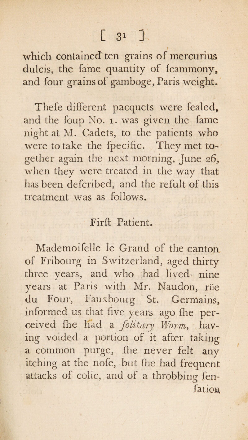 which contained ten grains of mercurim dulcis, the fame quantity of Icammony* and four grains of gamboge, Paris weight. Thefe different pacquets were fealed* and the foup No. 1. was given the fame night at M. Cadets, to the patients who were to take the fpecific. They met to¬ gether again the next morning, June 26* when they were treated in the way that has been defcribed, and the refult of this treatment was as follows. Fir ft Patient. Mademoifelle le Grand of the canton of Fribourg in Switzerland, aged thirty three years, and who had lived nine years at Paris with Mr. Naudon, rile du Four, Fauxbourg St. Germains* informed us that five years ago fine per¬ ceived fhe had a Jo lit ary Worm, hav¬ ing voided a portion of it after taking a common purge, fhe never felt any itching at the nofe, but fhe had frequent attacks of colic, and of a throbbing fen- fation
