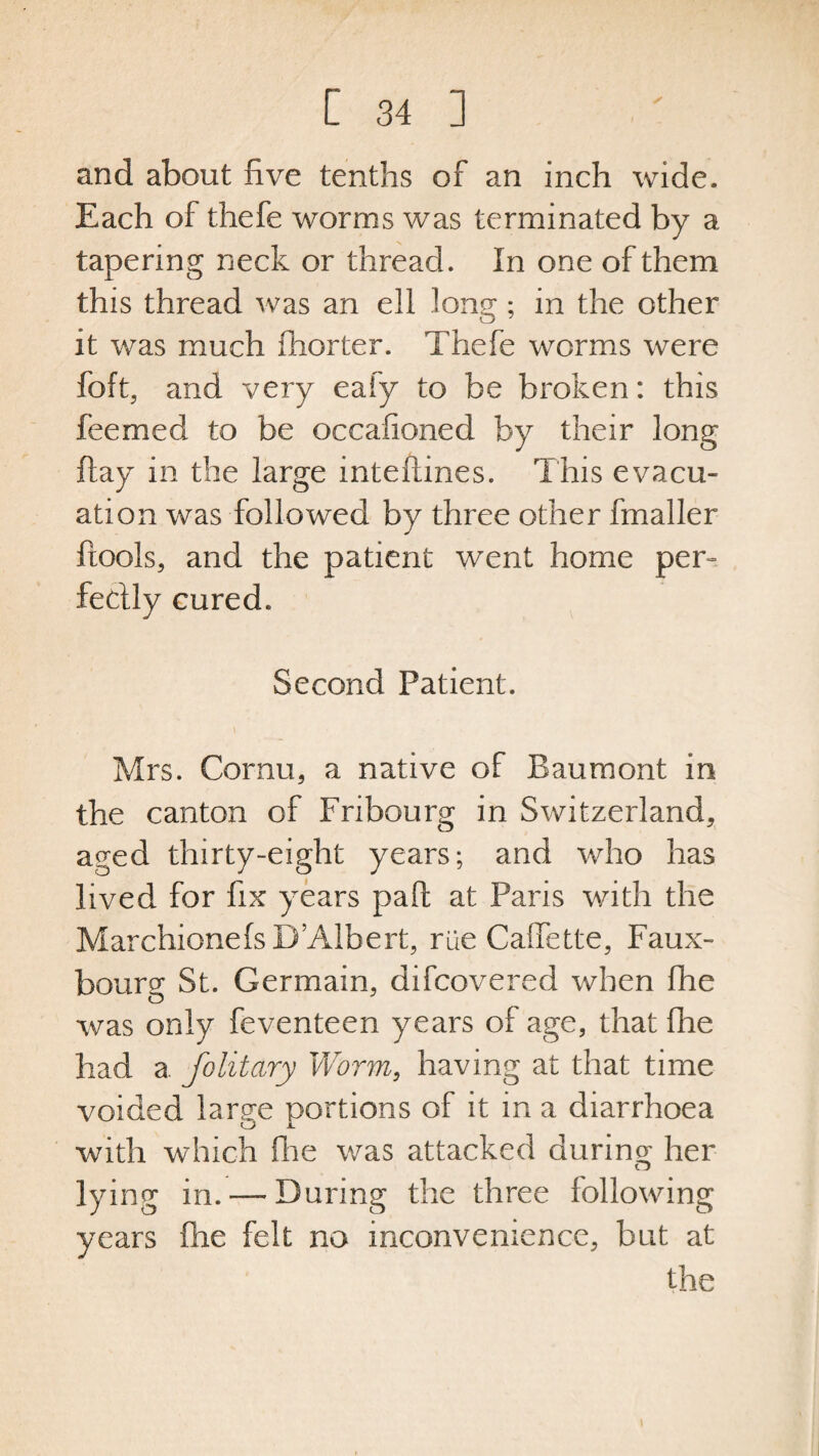 and about five tenths of an inch wide. Each of thefe worms was terminated by a tapering neck or thread. In one of them this thread was an ell long; in the other it was much ftiorter. Thefe worms were foft, and very eafy to be broken: this feemed to be occasioned by their long flay in the large inteftines. This evacu¬ ation was followed by three other fmaller Pools, and the patient went home pern feclly cured. Second Patient. Mrs. Cornu, a native of Baumont in the canton of Fribourg in Switzerland, aged thirty-eight years; and who has lived for fix years pad: at Paris with the MarchionefsD’Albert, rue Caffette, Faux- bourg St. Germain, difcovered when fhe was only feventeen years of age, that fire had a folitary Worm, having at that time voided large portions of it in a diarrhoea with which fhe was attacked during her lying in. —During the three following years (lie felt no inconvenience, but at the