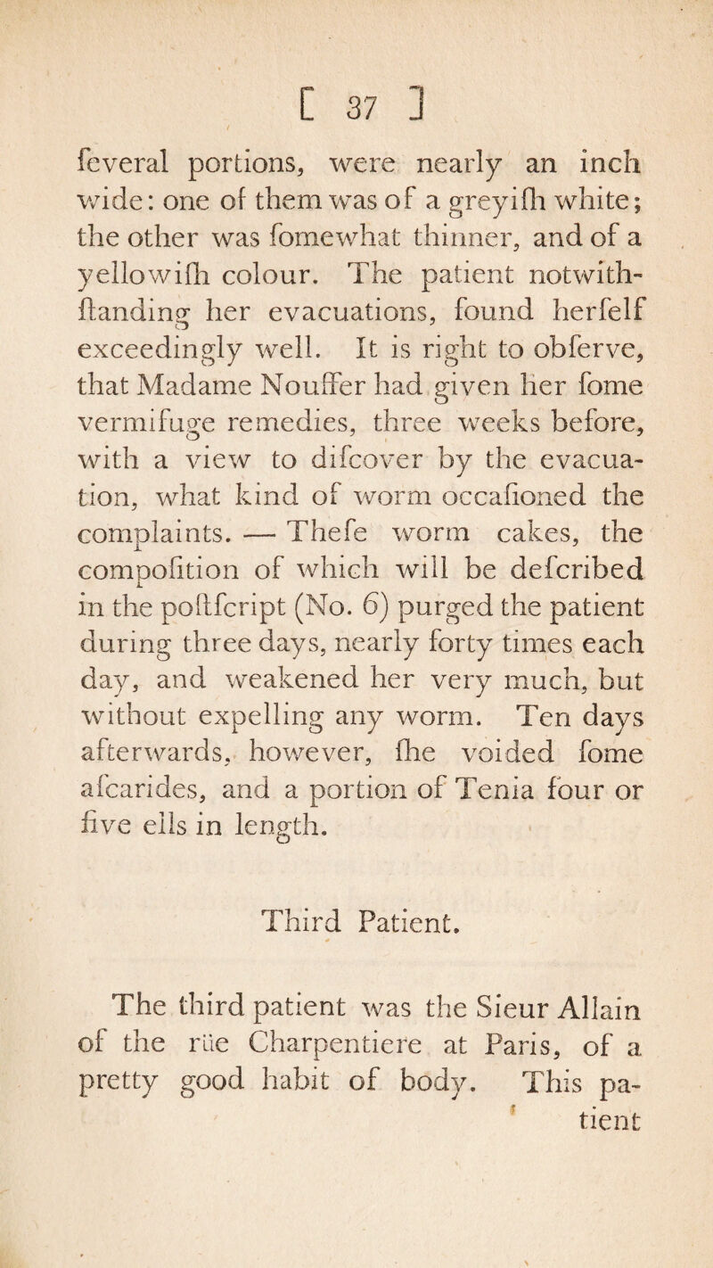 feveral portions, were nearly an inch wide: one of them was of a greyifh white; the other was fomewhat thinner, and of a yellowifh colour. The patient notwith- Handing her evacuations, found herfelf exceedingly well. It is right to obferve, that Madame Nouffer had given her feme vermifuge remedies, three weeks before, with a view to difcover by the evacua¬ tion, what kind of worm occafioned the complaints. —- Thefe worm cakes, the compofition of which will be defcribed in the poftfcript (No. 6) purged the patient during three days, nearly forty times each day, and weakened her very much, but without expelling any worm. Ten days afterwards, however, fhe voided feme afcarides, and a portion of Tenia four or five ells in length. Third Patient. The third patient was the Sieur Allain of the rile Charpentiere at Paris, of a pretty good habit of body. This pa¬ tient