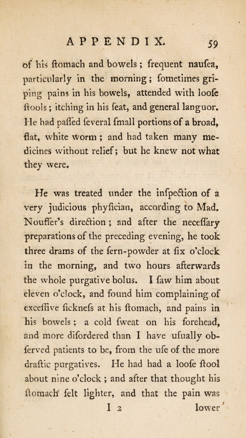 of bis ftomach and bowels; frequent naufea, particularly in the morning; fometimes gri¬ ping pains in his bowels, attended with loofe ftools; itching in his feat, and general languor. He had pafled feveral fmall portions of a broad, flat, white worm ; and had taken many me¬ dicines without relief; but he knew not what they were. He was treated under the infpe£tion of a very judicious phyfician, according to Mad. Nouffer’s direction 5 and after the neceflary preparations of the preceding evening, he took three drams of the fern-powder at fix o’clock in the morning, and two hours afterwards the whole purgative bolus. I faw him about eleven o’clock, and found him complaining of exceffive ficknefs at his ftomach, and pains in his bowels; a cold fweat on his forehead, and more difordered than I have ufually ob« ferved patients to be, from the ufe of the more draftic purgatives. He had had a loofe ftool about nine o’clock ; and after that thought his ftomach felt lighter, and that the pain was I 2 lower 1