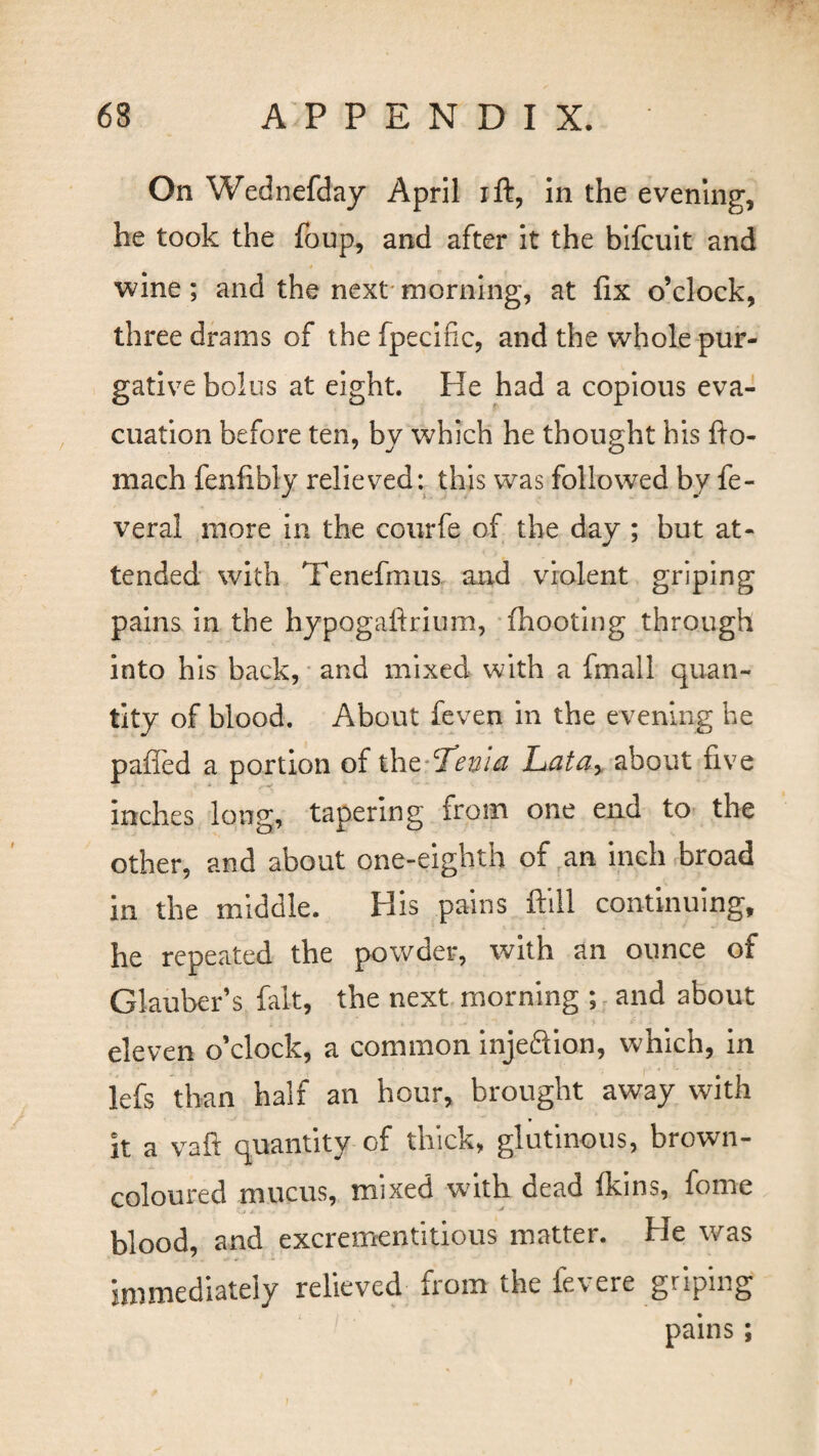 On Wednefday April ift, in the evening, he took the foup, and after it the bifcuit and wine; and the next morning, at fix o’clock, three drams of the fpecific, and the whole pur¬ gative bolus at eight. He had a copious eva¬ cuation before ten, by which he thought his fto- mach fenfibly relieved: this was followed by fe- veral more in the courfe of the dav ; but at- tended with Tenefmus and violent griping pains in the hypogaftrium, (hooting through into his back, and mixed with a fmall quan¬ tity of blood. About feven in the evening he palled a portion of the T’euia Latar about five inches long, tapering from one end to the other, and about one-eighth of an inch broad in the middle. His pains ftill continuing, he repeated the powder, with an ounce of Glauber’s fal-t, the next morning ; and about eleven o’clock, a common injeftion, which, in lefs than half an hour, brought away with it a vaft quantity of thick, glutinous, brown- coloured mucus, mixed with dead Ikins, fome blood, and excrementitious matter. He was immediately relieved from the fevere griping pains;