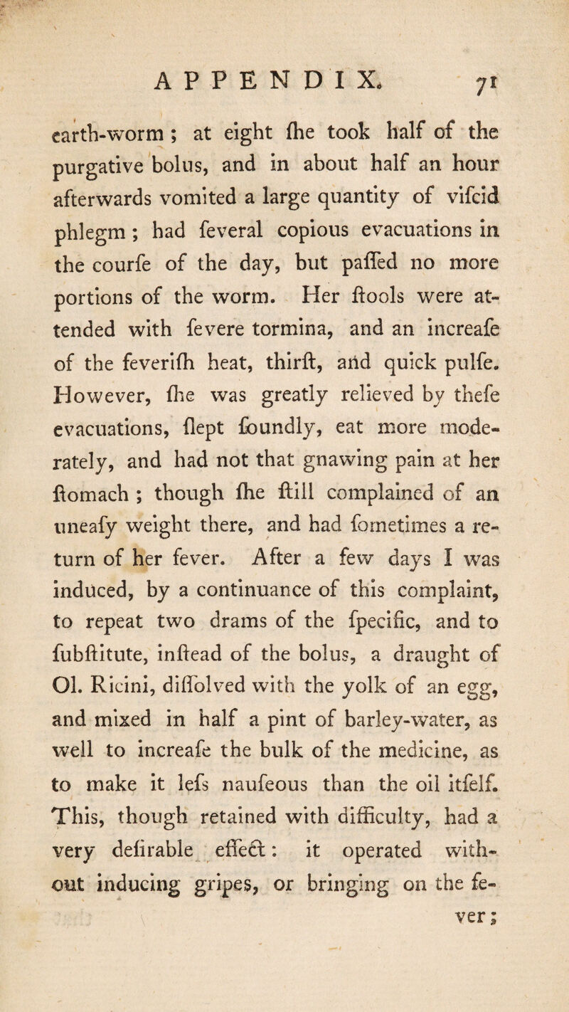 earth-worm ; at eight (he took half of the purgative bolus, and in about half an hour afterwards vomited a large quantity of vifeid phlegm; had feveral copious evacuations in the courfe of the day, but paffed no more portions of the worm. Her flools were at¬ tended with fevere tormina, and an increafe of the feverifh heat, thirft, arid quick pulfe. However, fhe was greatly relieved by thefe evacuations, flept foundly, eat more mode¬ rately, and had not that gnawing pain at her ftomach ; though flie ftill complained of an uneafy weight there, and had fornetimes a re¬ turn of her fever. After a few days I was induced, by a continuance of this complaint, to repeat two drams of the fpecific, and to fubftitute, inftead of the bolus, a draught of OL Ricini, diflolved with the yolk of an egg, and mixed in half a pint of barley-water, as well to increafe the bulk of the medicine, as to make it lefs naufeous than the oil itfelf. This, though retained with difficulty, had a very defirable effect: it operated with¬ out inducing gripes, or bringing on the fe¬ ver;