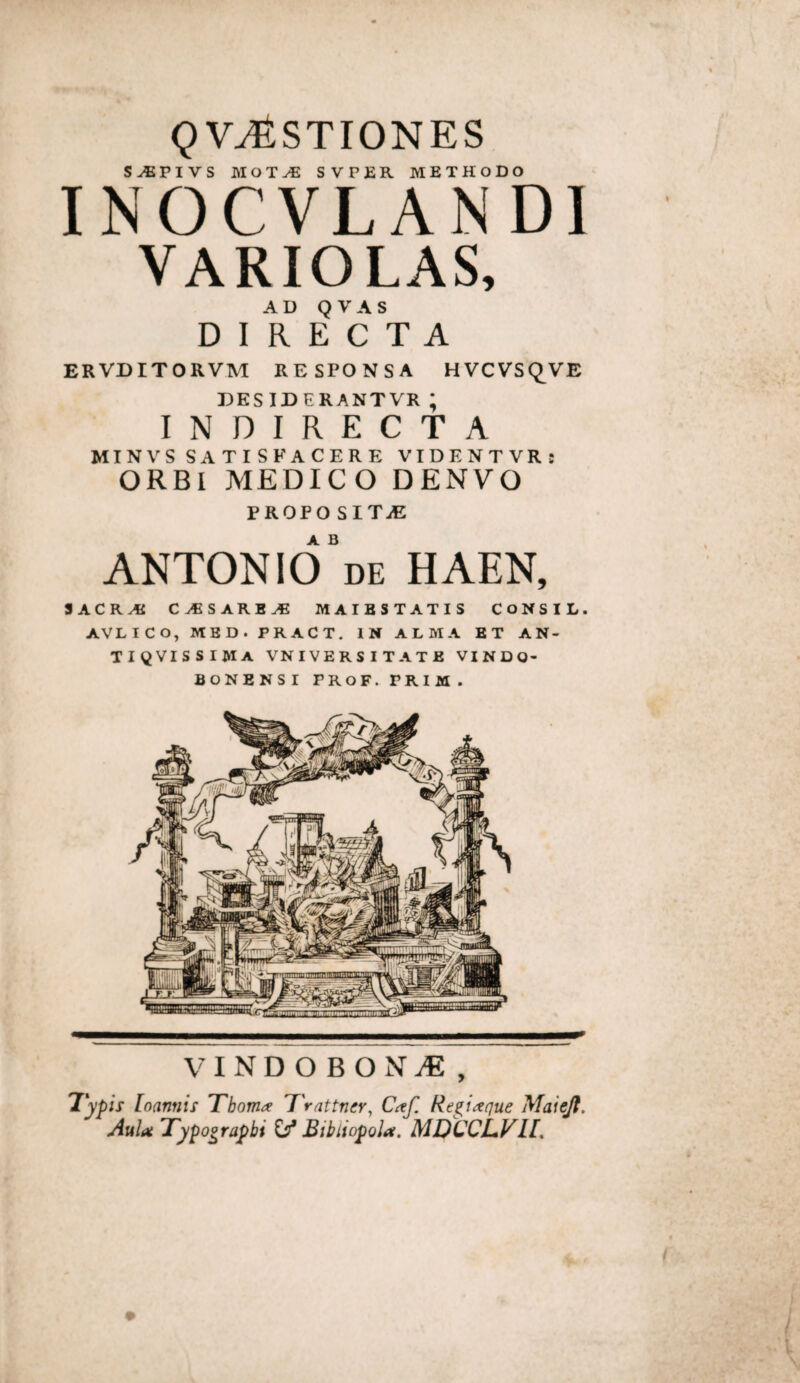 gV^STIONES S^PIVS MOT^ SVPER METHODO INOCVLANDI VARIOLAS, AD Q V A S DIRECTA ERVDITORVM RESPONSA HVCVSCJ^VE DESIDERANTVR ; INDIRECTA MINVSSATISFACERE VIDENTVR: ORBI MEDICO DENVO PROPO SITiE ANTONld^DE HAEN, SACRAEC Cv«SARB^ MAIBSTATIS CoNSIL. AVLICO, MBD.PRACT. IN ALMA ET AN- TIQVISSIMA VNIVERSITATE VINDO- BONENSI PROF. PRIM. VINDOBONiE, 'lypis [oannis Tboma T'rattner^ C(tf. Re^i,xque Maiejt. Aulat Typo^rapbi Bibiiopola. MDCCJLVH, 9 y