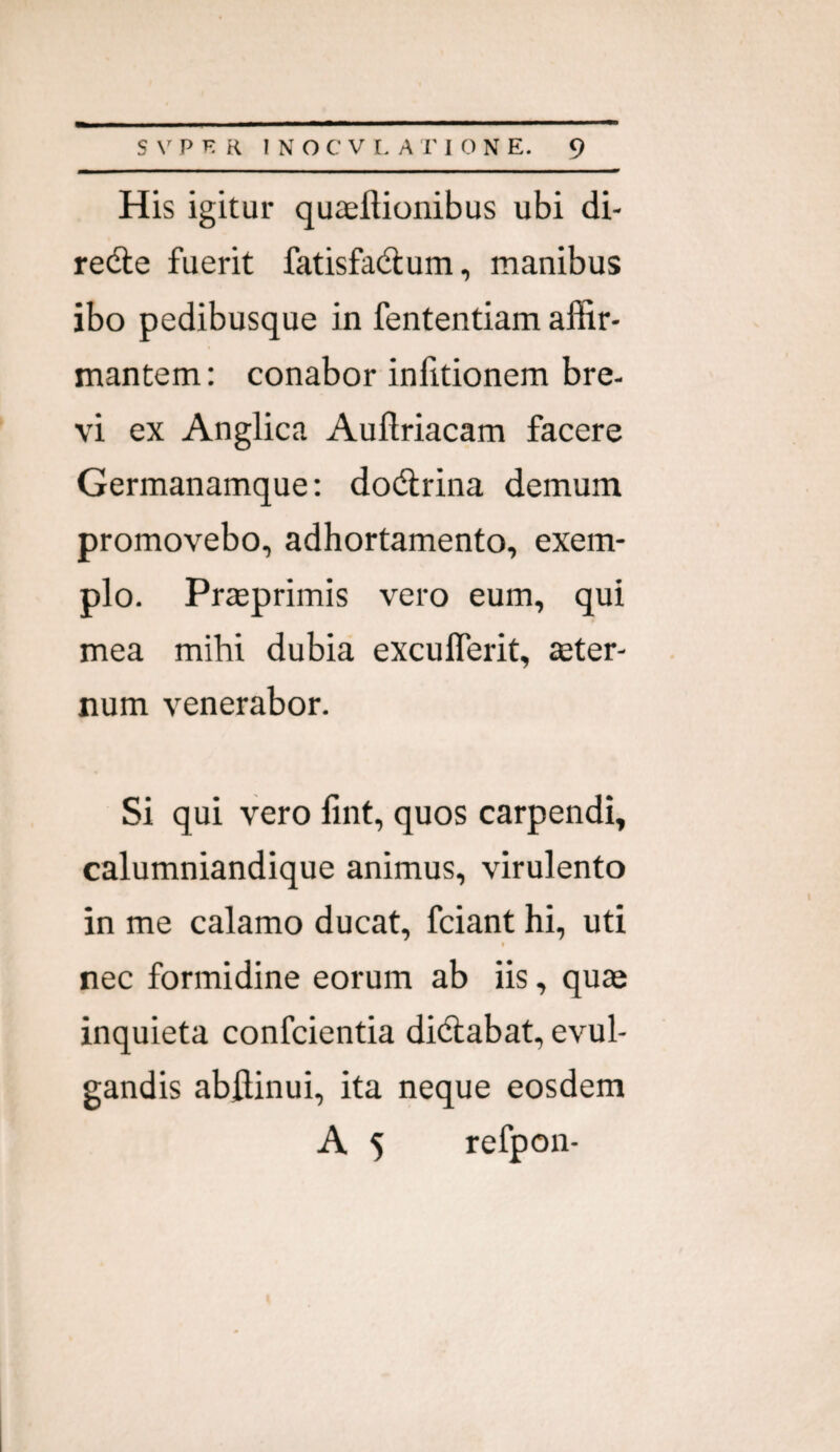 His igitur quaeftionibus ubi di- redle fuerit fatisfadum, manibus ibo pedibusque in fententiam affir¬ mantem : conabor inlitionem bre¬ vi ex Anglica Auftriacam facere Germanamque: dodrina demum promovebo, adhortamento, exem¬ plo. Prteprimis vero eum, qui mea mihi dubia exculTerit, seter- num venerabor. Si qui vero fint, quos carpendi, calumniandique animus, virulento in me calamo ducat, fciant hi, uti I nec formidine eorum ab iis, quae inquieta confcientia di(5labat, evul¬ gandis abffinui, ita neque eosdem A 5 refpon-