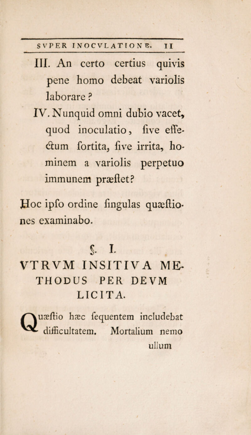 III. An certo certius quivis pene homo debeat variolis laborare ? IV. Nunquid omni dubio vacet, quod inoculatio, five effe- dum fortita, five irrita, ho¬ minem a variolis perpetuo immunem prieflet? Hoc ipfo ordine fingulas quaefiio- nes examinabo. S I. VTRVM INSITIVA ME- THODUS PER DEVM LICITA. Quceflio hxc fequentera includebat difficultatem. Mortalium nemo ullum