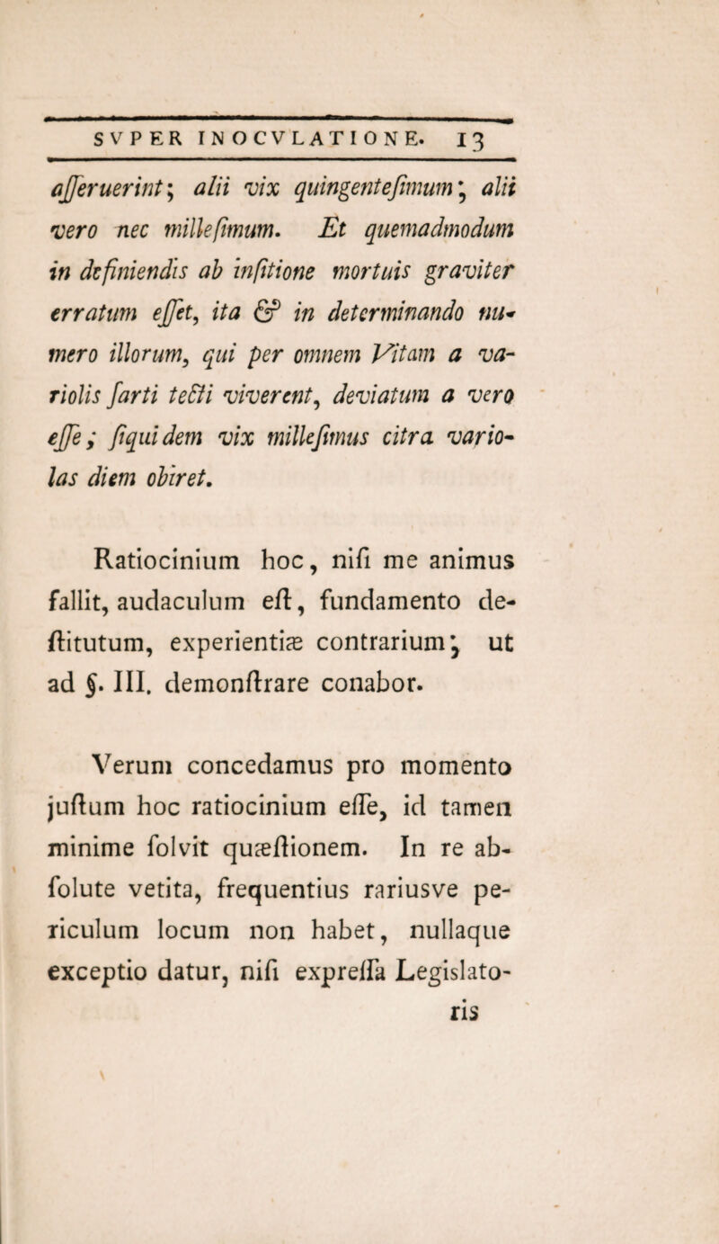 afferuerint\ alii vix quingeniejimum^ alii vero nec millefimum. Et quemadmodum in definiendis ab infttione mortuis graviter erratum effet, ita & in determinando tiu^ mero illorum^ qui per omnem Vitam a va- riolis farti teBi viverent^ deviatum a vero effe; ftquidem vix milkjimus citra vario^ las diem obiret. Ratiocinium hoc, nifi me animus fallit, audaculum eft, fundamento de- ftitutum, experientias contrarium’, ut ad III. demonftrare conabor. Verum concedamus pro momento juftum hoc ratiocinium efTe, id tamen minime folvit quxftionem. In re ab- folute vetita, frequentius rariusve pe¬ riculum locum non habet, nullaque exceptio datur, nifi expreifa Legislato¬ ris