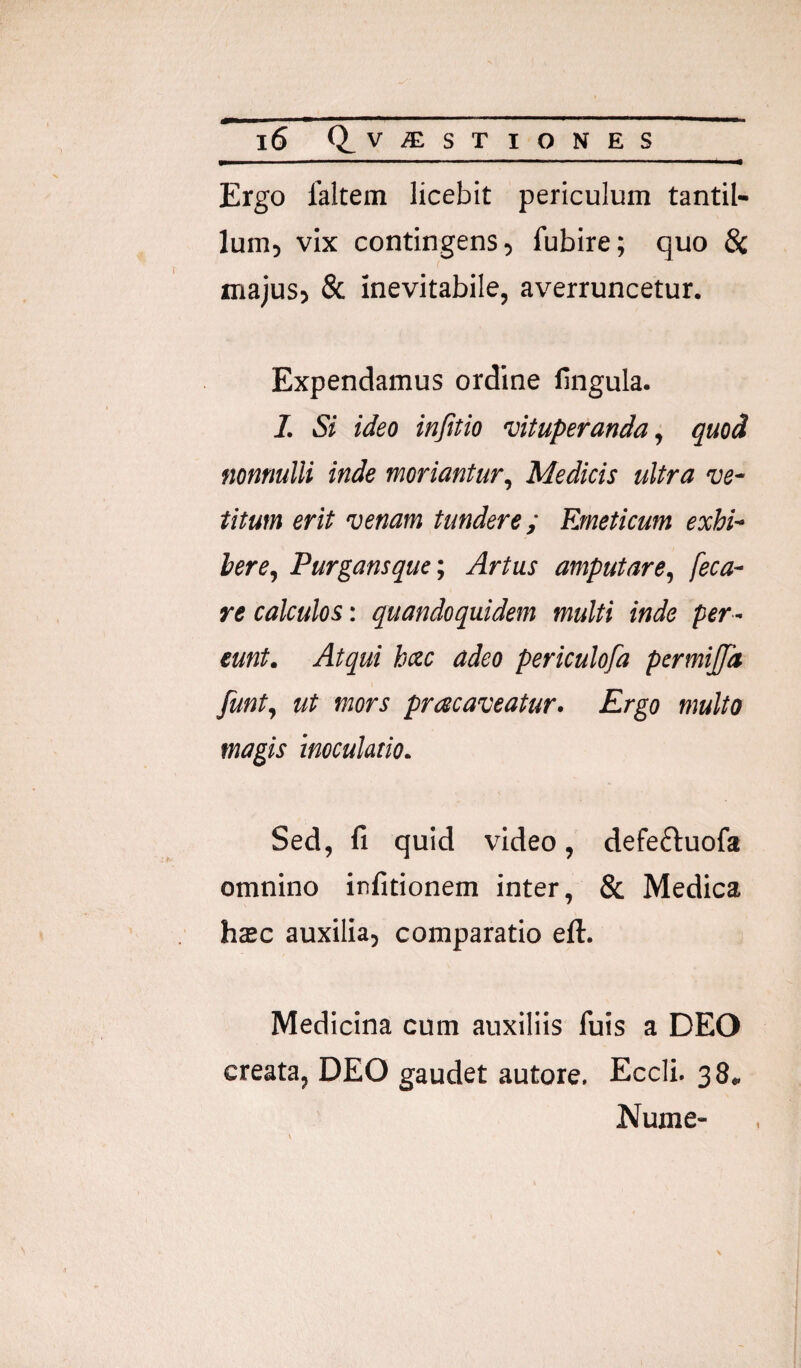 Ergo 1’altem licebit periculum tantil¬ lum, vix contingens, fubire; quo 8i majus, & inevitabile, averruncetur. Expendamus ordine lingula. /. Si ideo infitio vituperanda;, quod nonnulli inde moriantur, Medicis ultra ve¬ titum erit venam tundere; Emeticum exhi¬ bere, Purgansque; Artus amputare, feca- re calculos: quandoquidem multi inde per¬ eunt. Atqui hac adeo periculofa permijfa funt, ut mors pracaveatur. Ergo multo magis inoculatio. Sed, fi quid video, defefluofa omnino irfitionem inter, & Medica haec auxilia, comparatio eft. Medicina cum auxiliis fuis a DEO creata, DEO gaudet autore, Eccli. 38, Nume-