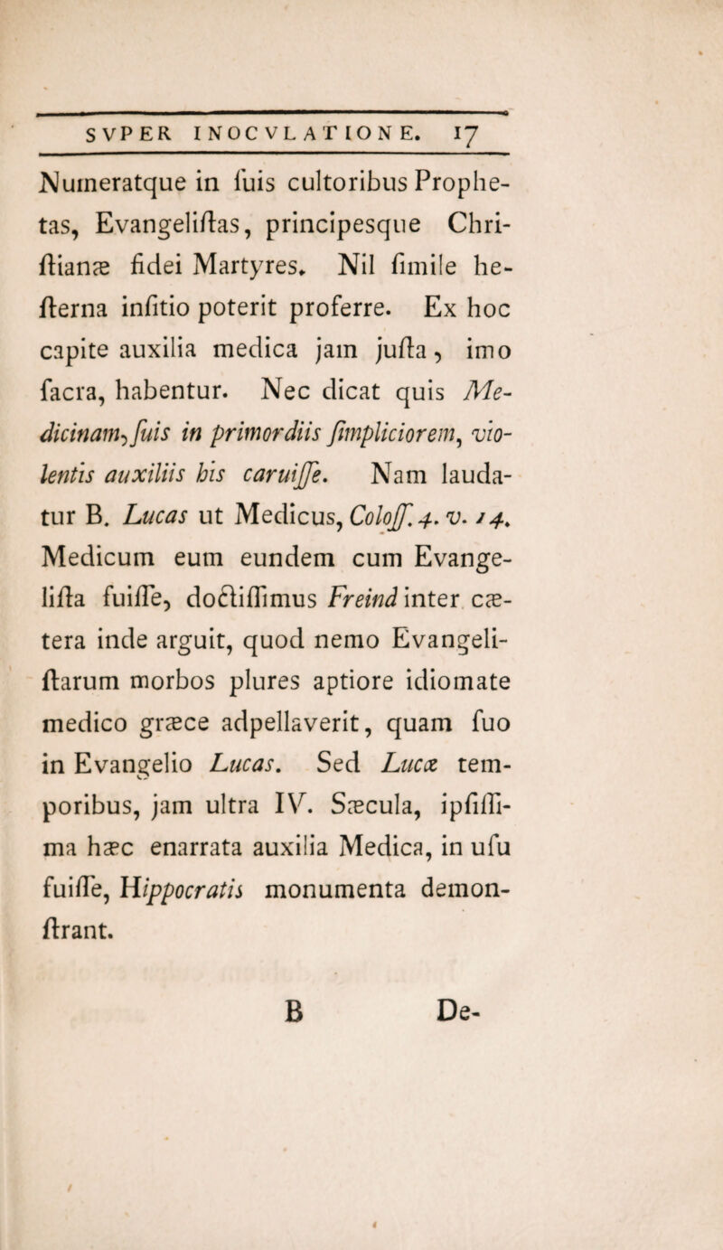 ^umeratque in fuis cultoribus Prophe¬ tas, Evangeliftas, principesqiie Chri- ftian^ fidei Martyres* Nil fimile he- fterna infitio poterit proferre. Ex hoc capite auxilia medica jam jufia, imo facra, habentur. Nec dicat quis Me- dicinam-ifuis in primordiis fimpliciorem^ vio¬ lentis auxiliis his caruijje. Nam lauda¬ tur B. Lucas ut M.e^\c\xs^ColoJ[[,4,v-14, Medicum eum eundem cum Evange- lifta fuifie, dofliffimus Freind inter ce¬ tera inde arguit, quod nemo Evangeli- ftarum morbos plures aptiore idiomate medico gr^ce adpellaverit, quam fuo in Evangelio Lucas. Sed Lucx tem¬ poribus, jam ultra IV. ScTcula, ipfilfi- ma hsec enarrata auxilia Medica, in ufu fuifie, Hippocratis monumenta demon- ftrant. B De- 4