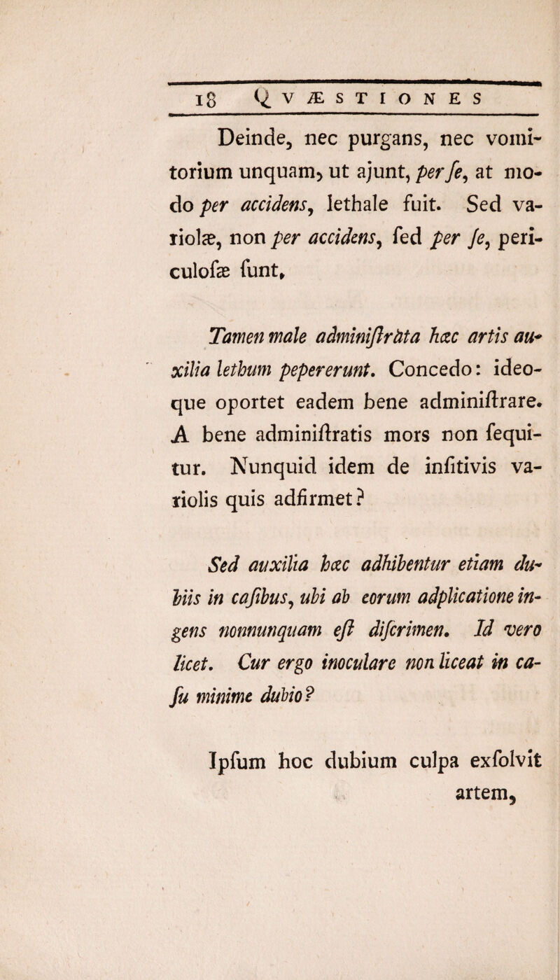 Deinde, nec purgans, nec vomi¬ torium unquam> ut ajunt, perfe, at mo¬ do pfr accidens, lethale fuit. Sed va- riolcC, non per accidens, fed per /e, peri- culofas funt. Tamen male adminijlrdta hac artis au* xilia lethum pepererunt. Concedo: ideo- que oportet eadem bene adminiftrare. A bene adminiftratis mors non fequi- tur. Nunquid idem de inlitivis va- liolis quis adfirmet.^ Sed auxilia hac adhibentur etiam du¬ biis in cajibus, ubi ab eorum adplicatione in¬ gens nonnunquam ejl difcrmen. Id vero licet. Cur ergo inoculare non liceat in ca- fu minime dubio? Ipfum hoc dubium culpa exfolvit artem,