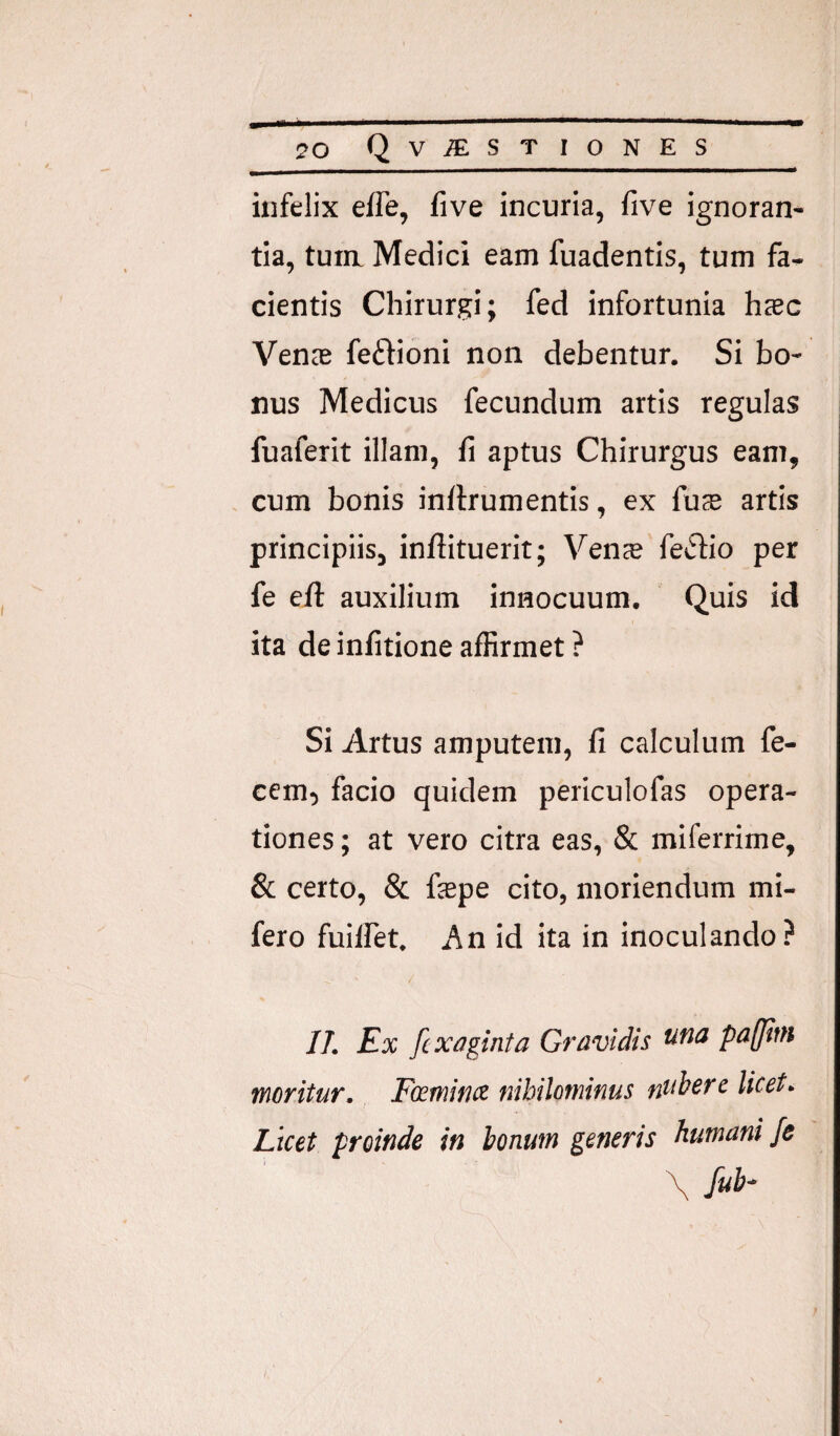 infelix efle, five incuria, five ignoran¬ tia, tura Medici eam fuadentis, tum fa¬ cientis Chirurgi; fed infortunia hcBc Venas feftioni non debentur. Si bo¬ nus Medicus fecundum artis regulas fuaferit illam, fi aptus Chirurgus eam, cum bonis inflrumentis, ex fu$ artis principiis, inftituerit; Ven® fetSfio per fe efi: auxilium innocuum. Quis id ita de infitione affirmet ? Si Artus amputem, fi calculum fe¬ cem, facio quidem periculofas opera¬ tiones ; at vero citra eas, & miferrime, & certo, & fepe cito, moriendum mi- fero fuiffet. An id ita in inoculando? //. Ex fcx/iginta Gravidis pa(jini fnoritur. Fcctninx nibiloitiinus ntiberc licet. Licet proinde in honum generis humani je \ fub^