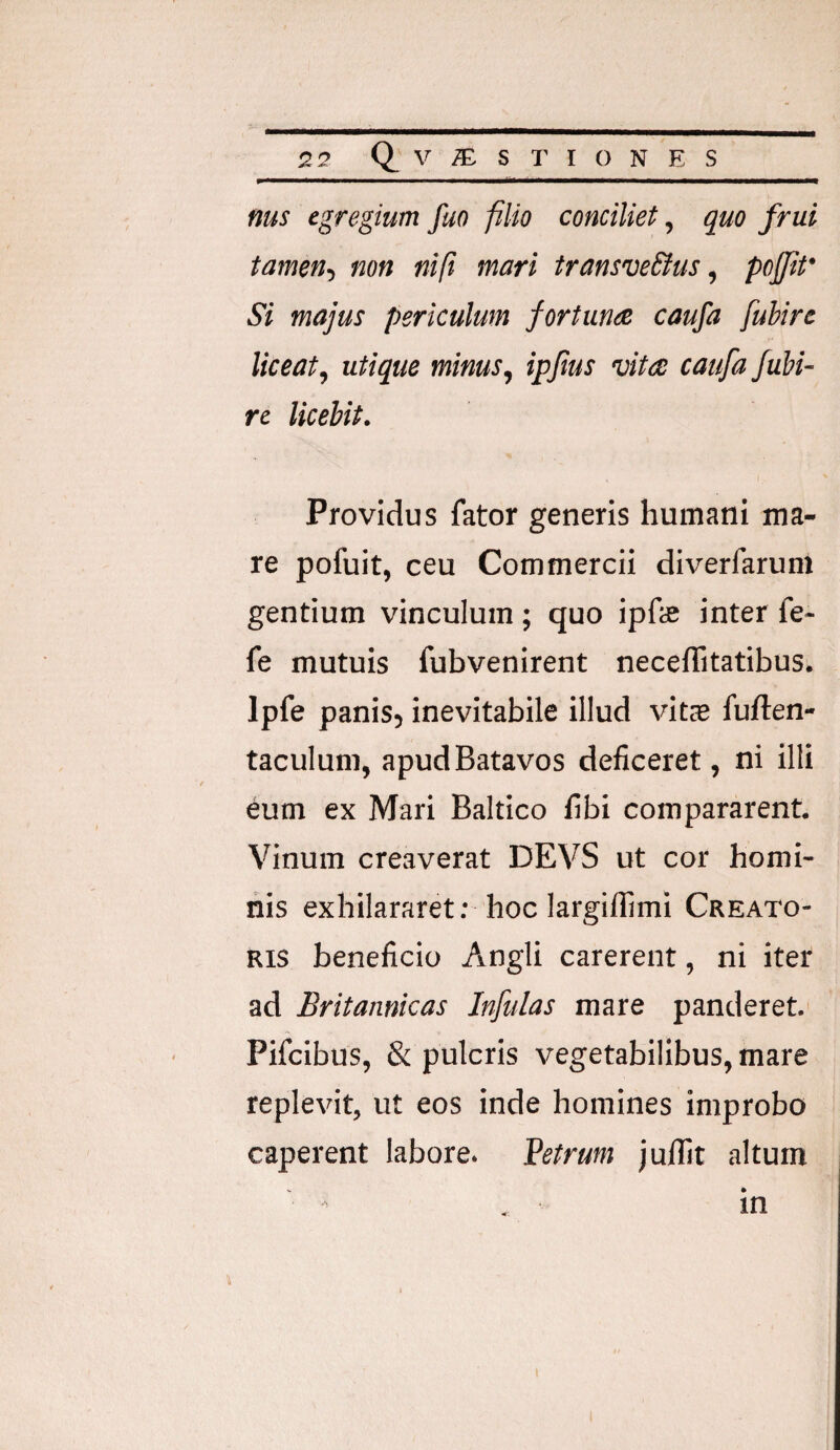 nus egregium fuo filio conciliet, quo frui tamen-, non nift mari transve&us, poffit' Si majus periculum fortuna caufa fubire liceat, utique minus, ipjlus vita caufa fubi¬ re licebit. Providus fator generis humani ma¬ re pofuit, ceu Commercii diverfarum gentium vinculum; quo ipfe inter fe- fe mutuis fubvenirent neceflitatibus. Ipfe panis, inevitabile illud vits fuften- taculum, apud Batavos deficeret, ni illi eum ex Mari Baltico fibi compararent. Vinum creaverat DEVS ut cor homi¬ nis exhilararet; hoc largilfimi Creato¬ ris beneficio Angli carerent, ni iter ad Britannicas Infulas mare panderet. Pifcibus, & pulcris vegetabilibus, mare replevit, ut eos inde homines improbo caperent labore. Vetrum juflit altum in