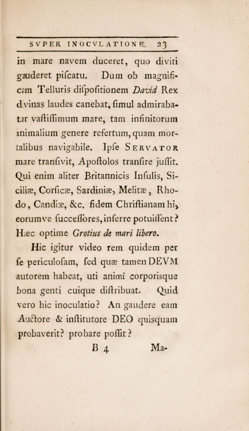 in mare navem duceret, quo diviti gauderet pifcatu. Dum ob magnifi- c?m Telluris dilpofitionem David Rex dVinas laudes canebat, fimul admlraba- tir vaftifTimum mare, tam infinitorum animalium genere refertum, quam mor¬ talibus navigabile* Ipfe Servator mare tranfivit, Apoftolos tranfire juflit. Qui enim aliter Britannicis Infulis, Si¬ cilia, Corficas, Sardiniae^ Melita, Rho¬ do, Candl^, &c* fidem Chriftianam hi> eorum ve fuccelibres, inferre potuillent ? H^c optime Grotius de mari libero. Hic igitur video rem quidem per fe periculofam, fed quae tamen DEVM autorem habeat, uti animi corporisque bona genti cuique diftribuat. Quid vero hic inoculatio? An gaudere eam Auftore & inflitutore DEO quisquam probaverit? probare poflit? B 4 Ma-