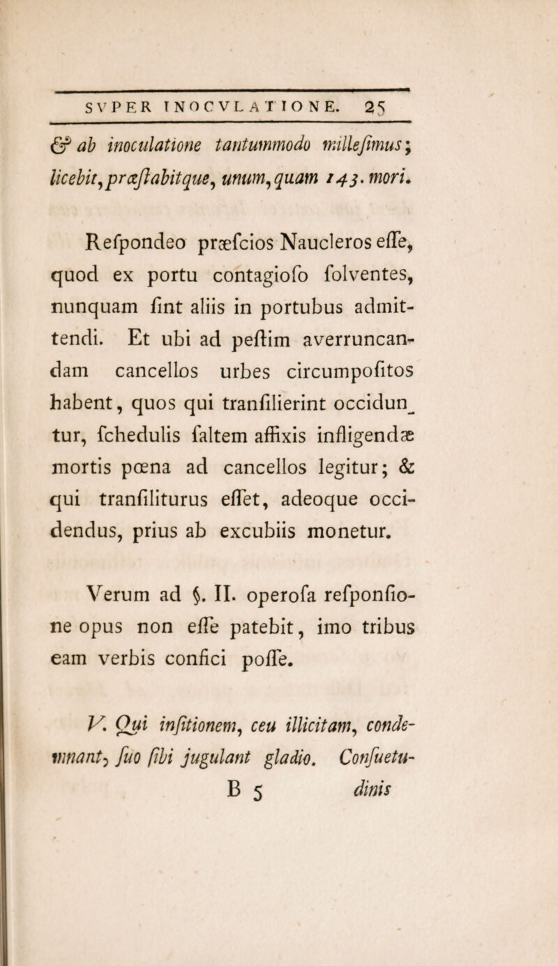 & ab inoculatione tantummodo millejimus; licebit^ prajlabitque, unum, quam i4j.mori. Refpondeo praefcios Naucleros effe, quod ex portu contagiofo folventes, nunquam fint aliis in portubus admit¬ tendi. Et ubi ad peftim averruncan¬ dam cancellos urbes circumpofitos habent, quos qui tranfilierint occidun_ tur, fchedulis faltem affixis infligendae mortis poena ad cancellos legitur; & qui tranfiliturus eflTet, adeoque occi¬ dendus, prius ab excubiis monetur. Verum ad §. II. operofa refponfio- ne opus non efle patebit, imo tribus eam verbis confici poITe. K Qui in/itionem, ceu illicitam, conde¬ mnant, fuo (ibi jugulant gladio. Confuetu-