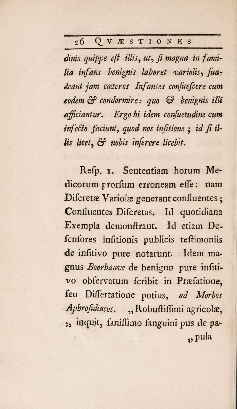 dinis quippe eft illis, ut-, fi magna in fami¬ lia infans benignis laberet variolis-, fuar deant jam cceteros Infantes confuefcere cum eodem condormire: quo S benignis illi afficiantur. Ergo hi idem confuetudine cum infeSto faciunt, quod nos infitione ; id fi il¬ lis licet, & nebis inferere licebit. Refp. I. Sententiam horum Me¬ dicorum prorfum erroneam elfe: nam Difcrets Variols generant confluentes; Confluentes Difcretas. Id quotidiana Exempla demonftrant. Id etiam De- fenfores infitionis publicis teftimoniis de infitivo pure notarunt. Idem ma¬ gnus Boerhaave de benigno pure infiti¬ vo obfervatum fcribit in Priefatione, feu Diflertatione potius, ad Morbos Apbrofidiacos. „Robuftiflimi agricola?, 5, inquit, fanilTimo fanguini pus de pa- „ pula